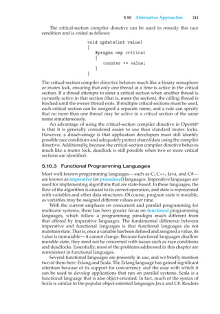 5.10 Alternative Approaches 241
The critical-section compiler directive can be used to remedy this race
condition and is coded as follows:
void update(int value)
{
#pragma omp critical
{
counter += value;
}
}
The critical-section compiler directive behaves much like a binary semaphore
or mutex lock, ensuring that only one thread at a time is active in the critical
section. If a thread attempts to enter a critical section when another thread is
currently active in that section (that is, owns the section), the calling thread is
blocked until the owner thread exits. If multiple critical sections must be used,
each critical section can be assigned a separate name, and a rule can specify
that no more than one thread may be active in a critical section of the same
name simultaneously.
An advantage of using the critical-section compiler directive in OpenMP
is that it is generally considered easier to use than standard mutex locks.
However, a disadvantage is that application developers must still identify
possible race conditions and adequately protect shared data using the compiler
directive. Additionally, because the critical-section compiler directive behaves
much like a mutex lock, deadlock is still possible when two or more critical
sections are identified.
5.10.3 Functional Programming Languages
Most well-known programming languages—such as C, C++, Java, and C#—
are known as imperative (or procedural) languages. Imperative languages are
used for implementing algorithms that are state-based. In these languages, the
flow of the algorithm is crucial to its correct operation, and state is represented
with variables and other data structures. Of course, program state is mutable,
as variables may be assigned different values over time.
With the current emphasis on concurrent and parallel programming for
multicore systems, there has been greater focus on functional programming
languages, which follow a programming paradigm much different from
that offered by imperative languages. The fundamental difference between
imperative and functional languages is that functional languages do not
maintain state. That is, once a variable has been defined and assigned a value, its
value is immutable—it cannot change. Because functional languages disallow
mutable state, they need not be concerned with issues such as race conditions
and deadlocks. Essentially, most of the problems addressed in this chapter are
nonexistent in functional languages.
Several functional languages are presently in use, and we briefly mention
two of them here: Erlang and Scala. The Erlang language has gained significant
attention because of its support for concurrency and the ease with which it
can be used to develop applications that run on parallel systems. Scala is a
functional language that is also object-oriented. In fact, much of the syntax of
Scala is similar to the popular object-oriented languages Java and C#. Readers
 