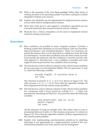 Exercises 243
5.3 What is the meaning of the term busy waiting? What other kinds of
waiting are there in an operating system? Can busy waiting be avoided
altogether? Explain your answer.
5.4 Explain why spinlocks are not appropriate for single-processor systems
yet are often used in multiprocessor systems.
5.5 Show that, if the wait() and signal() semaphore operations are not
executed atomically, then mutual exclusion may be violated.
5.6 Illustrate how a binary semaphore can be used to implement mutual
exclusion among n processes.
Exercises
5.7 Race conditions are possible in many computer systems. Consider a
banking system that maintains an account balance with two functions:
deposit(amount) and withdraw(amount). These two functions are
passed the amount that is to be deposited or withdrawn from the bank
account balance. Assume that a husband and wife share a bank account.
Concurrently, the husband calls the withdraw() function and the wife
calls deposit(). Describe how a race condition is possible and what
might be done to prevent the race condition from occurring.
5.8 The first known correct software solution to the critical-section problem
for two processes was developed by Dekker. The two processes, P0 and
P1, share the following variables:
boolean flag[2]; /* initially false */
int turn;
The structure of process Pi (i == 0 or 1) is shown in Figure 5.21. The
other process is Pj (j == 1 or 0). Prove that the algorithm satisfies all
three requirements for the critical-section problem.
5.9 The first known correct software solution to the critical-section problem
for n processes with a lower bound on waiting of n − 1 turns was
presented by Eisenberg and McGuire. The processes share the following
variables:
enum pstate {idle, want in, in cs};
pstate flag[n];
int turn;
All the elements of flag are initially idle. The initial value of turn is
immaterial (between 0 and n-1). The structure of process Pi is shown in
Figure 5.22. Prove that the algorithm satisfies all three requirements for
the critical-section problem.
5.10 Explain why implementing synchronization primitives by disabling
interrupts is not appropriate in a single-processor system if the syn-
chronization primitives are to be used in user-level programs.
 