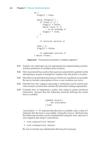 244 Chapter 5 Process Synchronization
do {
flag[i] = true;
while (flag[j]) {
if (turn == j) {
flag[i] = false;
while (turn == j)
; /* do nothing */
flag[i] = true;
}
}
/* critical section */
turn = j;
flag[i] = false;
/* remainder section */
} while (true);
Figure 5.21 The structure of process Pi in Dekker’s algorithm.
5.11 Explain why interrupts are not appropriate for implementing synchro-
nization primitives in multiprocessor systems.
5.12 The Linux kernel has a policy that a process cannot hold a spinlock while
attempting to acquire a semaphore. Explain why this policy is in place.
5.13 Describe two kernel data structures in which race conditions are possible.
Be sure to include a description of how a race condition can occur.
5.14 Describe how the compare and swap() instruction can be used to pro-
vide mutual exclusion that satisfies the bounded-waiting requirement.
5.15 Consider how to implement a mutex lock using an atomic hardware
instruction. Assume that the following structure defining the mutex
lock is available:
typedef struct {
int available;
} lock;
(available == 0) indicates that the lock is available, and a value of 1
indicates that the lock is unavailable. Using this struct, illustrate how
the following functions can be implemented using the test and set()
and compare and swap() instructions:
• void acquire(lock *mutex)
• void release(lock *mutex)
Be sure to include any initialization that may be necessary.
 