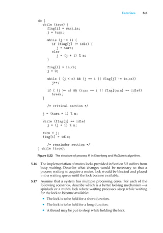 Exercises 245
do {
while (true) {
flag[i] = want in;
j = turn;
while (j != i) {
if (flag[j] != idle) {
j = turn;
else
j = (j + 1) % n;
}
flag[i] = in cs;
j = 0;
while ( (j < n) && (j == i || flag[j] != in cs))
j++;
if ( (j >= n) && (turn == i || flag[turn] == idle))
break;
}
/* critical section */
j = (turn + 1) % n;
while (flag[j] == idle)
j = (j + 1) % n;
turn = j;
flag[i] = idle;
/* remainder section */
} while (true);
Figure 5.22 The structure of process Pi in Eisenberg and McGuire’s algorithm.
5.16 The implementation of mutex locks provided in Section 5.5 suffers from
busy waiting. Describe what changes would be necessary so that a
process waiting to acquire a mutex lock would be blocked and placed
into a waiting queue until the lock became available.
5.17 Assume that a system has multiple processing cores. For each of the
following scenarios, describe which is a better locking mechanism—a
spinlock or a mutex lock where waiting processes sleep while waiting
for the lock to become available:
• The lock is to be held for a short duration.
• The lock is to be held for a long duration.
• A thread may be put to sleep while holding the lock.
 