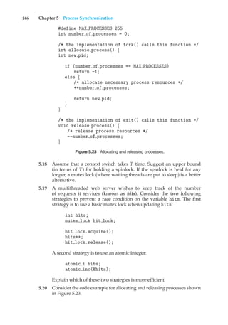 246 Chapter 5 Process Synchronization
#define MAX PROCESSES 255
int number of processes = 0;
/* the implementation of fork() calls this function */
int allocate process() {
int new pid;
if (number of processes == MAX PROCESSES)
return -1;
else {
/* allocate necessary process resources */
++number of processes;
return new pid;
}
}
/* the implementation of exit() calls this function */
void release process() {
/* release process resources */
--number of processes;
}
Figure 5.23 Allocating and releasing processes.
5.18 Assume that a context switch takes T time. Suggest an upper bound
(in terms of T) for holding a spinlock. If the spinlock is held for any
longer, a mutex lock (where waiting threads are put to sleep) is a better
alternative.
5.19 A multithreaded web server wishes to keep track of the number
of requests it services (known as hits). Consider the two following
strategies to prevent a race condition on the variable hits. The first
strategy is to use a basic mutex lock when updating hits:
int hits;
mutex lock hit lock;
hit lock.acquire();
hits++;
hit lock.release();
A second strategy is to use an atomic integer:
atomic t hits;
atomic inc(&hits);
Explain which of these two strategies is more efficient.
5.20 Consider the code example for allocating and releasing processes shown
in Figure 5.23.
 