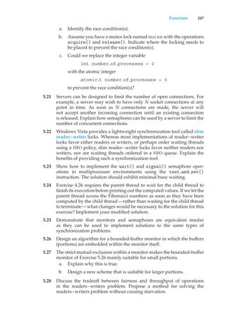 Exercises 247
a. Identify the race condition(s).
b. Assume you have a mutex lock named mutex with the operations
acquire() and release(). Indicate where the locking needs to
be placed to prevent the race condition(s).
c. Could we replace the integer variable
int number of processes = 0
with the atomic integer
atomic t number of processes = 0
to prevent the race condition(s)?
5.21 Servers can be designed to limit the number of open connections. For
example, a server may wish to have only N socket connections at any
point in time. As soon as N connections are made, the server will
not accept another incoming connection until an existing connection
is released. Explain how semaphores can be used by a server to limit the
number of concurrent connections.
5.22 Windows Vista provides a lightweight synchronization tool called slim
reader–writer locks. Whereas most implementations of reader–writer
locks favor either readers or writers, or perhaps order waiting threads
using a FIFO policy, slim reader–writer locks favor neither readers nor
writers, nor are waiting threads ordered in a FIFO queue. Explain the
benefits of providing such a synchronization tool.
5.23 Show how to implement the wait() and signal() semaphore oper-
ations in multiprocessor environments using the test and set()
instruction. The solution should exhibit minimal busy waiting.
5.24 Exercise 4.26 requires the parent thread to wait for the child thread to
finish its execution before printing out the computed values. If we let the
parent thread access the Fibonacci numbers as soon as they have been
computed by the child thread—rather than waiting for the child thread
to terminate—what changes would be necessary to the solution for this
exercise? Implement your modified solution.
5.25 Demonstrate that monitors and semaphores are equivalent insofar
as they can be used to implement solutions to the same types of
synchronization problems.
5.26 Design an algorithm for a bounded-buffer monitor in which the buffers
(portions) are embedded within the monitor itself.
5.27 The strict mutual exclusion within a monitor makes the bounded-buffer
monitor of Exercise 5.26 mainly suitable for small portions.
a. Explain why this is true.
b. Design a new scheme that is suitable for larger portions.
5.28 Discuss the tradeoff between fairness and throughput of operations
in the readers–writers problem. Propose a method for solving the
readers–writers problem without causing starvation.
 