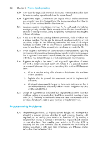 248 Chapter 5 Process Synchronization
5.29 How does the signal() operation associated with monitors differ from
the corresponding operation defined for semaphores?
5.30 Suppose the signal() statement can appear only as the last statement
in a monitor function. Suggest how the implementation described in
Section 5.8 can be simplified in this situation.
5.31 Consider a system consisting of processes P1, P2, ..., Pn, each of which has
a unique priority number. Write a monitor that allocates three identical
printers to these processes, using the priority numbers for deciding the
order of allocation.
5.32 A file is to be shared among different processes, each of which has
a unique number. The file can be accessed simultaneously by several
processes, subject to the following constraint: the sum of all unique
numbers associated with all the processes currently accessing the file
must be less than n. Write a monitor to coordinate access to the file.
5.33 When a signal is performed on a condition inside a monitor, the signaling
process can either continue its execution or transfer control to the process
that is signaled. How would the solution to the preceding exercise differ
with these two different ways in which signaling can be performed?
5.34 Suppose we replace the wait() and signal() operations of moni-
tors with a single construct await(B), where B is a general Boolean
expression that causes the process executing it to wait until B becomes
true.
a. Write a monitor using this scheme to implement the readers–
writers problem.
b. Explain why, in general, this construct cannot be implemented
efficiently.
c. What restrictions need to be put on the await statement so that it
can be implemented efficiently? (Hint: Restrict the generality of B;
see [Kessels (1977)].)
5.35 Design an algorithm for a monitor that implements an alarm clock that
enables a calling program to delay itself for a specified number of time
units (ticks). You may assume the existence of a real hardware clock that
invokes a function tick() in your monitor at regular intervals.
Programming Problems
5.36 Programming Exercise 3.20 required you to design a PID manager that
allocated a unique process identifier to each process. Exercise 4.20
required you to modify your solution to Exercise 3.20 by writing a
program that created a number of threads that requested and released
process identifiers. Now modify your solution to Exercise 4.20 by
ensuring that the data structure used to represent the availability of
process identifiers is safe from race conditions. Use Pthreads mutex
locks, described in Section 5.9.4.
 
