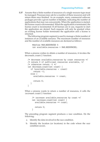 Programming Problems 249
5.37 Assume that a finite number of resources of a single resource type must
be managed. Processes may ask for a number of these resources and will
return them once finished. As an example, many commercial software
packages provide a given number of licenses, indicating the number of
applications that may run concurrently. When the application is started,
the license count is decremented. When the application is terminated, the
license count is incremented. If all licenses are in use, requests to start
the application are denied. Such requests will only be granted when
an existing license holder terminates the application and a license is
returned.
The following program segment is used to manage a finite number of
instances of an available resource. The maximum number of resources
and the number of available resources are declared as follows:
#define MAX RESOURCES 5
int available resources = MAX RESOURCES;
When a process wishes to obtain a number of resources, it invokes the
decrease count() function:
/* decrease available resources by count resources */
/* return 0 if sufficient resources available, */
/* otherwise return -1 */
int decrease count(int count) {
if (available resources < count)
return -1;
else {
available resources -= count;
return 0;
}
}
When a process wants to return a number of resources, it calls the
increase count() function:
/* increase available resources by count */
int increase count(int count) {
available resources += count;
return 0;
}
The preceding program segment produces a race condition. Do the
following:
a. Identify the data involved in the race condition.
b. Identify the location (or locations) in the code where the race
condition occurs.
 