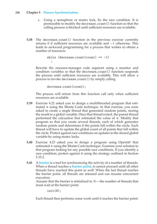 250 Chapter 5 Process Synchronization
c. Using a semaphore or mutex lock, fix the race condition. It is
permissible to modify the decrease count() function so that the
calling process is blocked until sufficient resources are available.
5.38 The decrease count() function in the previous exercise currently
returns 0 if sufficient resources are available and −1 otherwise. This
leads to awkward programming for a process that wishes to obtain a
number of resources:
while (decrease count(count) == -1)
;
Rewrite the resource-manager code segment using a monitor and
condition variables so that the decrease count() function suspends
the process until sufficient resources are available. This will allow a
process to invoke decrease count() by simply calling
decrease count(count);
The process will return from this function call only when sufficient
resources are available.
5.39 Exercise 4.22 asked you to design a multithreaded program that esti-
mated ! using the Monte Carlo technique. In that exercise, you were
asked to create a single thread that generated random points, storing
the result in a global variable. Once that thread exited, the parent thread
performed the calcuation that estimated the value of !. Modify that
program so that you create several threads, each of which generates
random points and determines if the points fall within the circle. Each
thread will have to update the global count of all points that fall within
the circle. Protect against race conditions on updates to the shared global
variable by using mutex locks.
5.40 Exercise 4.23 asked you to design a program using OpenMP that
estimated ! using the Monte Carlo technique. Examine your solution to
that program looking for any possible race conditions. If you identify a
race condition, protect against it using the strategy outlined in Section
5.10.2.
5.41 A barrier is a tool for synchronizing the activity of a number of threads.
When a thread reaches a barrier point, it cannot proceed until all other
threads have reached this point as well. When the last thread reaches
the barrier point, all threads are released and can resume concurrent
execution.
Assume that the barrier is initialized to N—the number of threads that
must wait at the barrier point:
init(N);
Each thread then performs some work until it reaches the barrier point:
 
