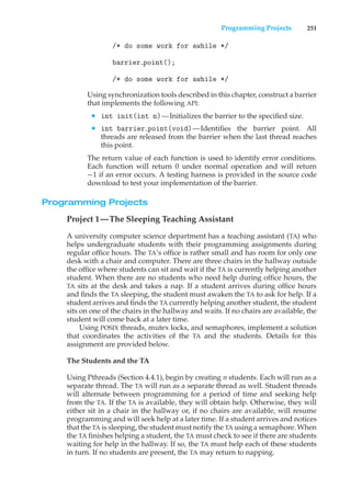 Programming Projects 251
/* do some work for awhile */
barrier point();
/* do some work for awhile */
Using synchronization tools described in this chapter, construct a barrier
that implements the following API:
• int init(int n)—Initializes the barrier to the specified size.
• int barrier point(void)—Identifies the barrier point. All
threads are released from the barrier when the last thread reaches
this point.
The return value of each function is used to identify error conditions.
Each function will return 0 under normal operation and will return
−1 if an error occurs. A testing harness is provided in the source code
download to test your implementation of the barrier.
Programming Projects
Project 1—The Sleeping Teaching Assistant
A university computer science department has a teaching assistant (TA) who
helps undergraduate students with their programming assignments during
regular office hours. The TA’s office is rather small and has room for only one
desk with a chair and computer. There are three chairs in the hallway outside
the office where students can sit and wait if the TA is currently helping another
student. When there are no students who need help during office hours, the
TA sits at the desk and takes a nap. If a student arrives during office hours
and finds the TA sleeping, the student must awaken the TA to ask for help. If a
student arrives and finds the TA currently helping another student, the student
sits on one of the chairs in the hallway and waits. If no chairs are available, the
student will come back at a later time.
Using POSIX threads, mutex locks, and semaphores, implement a solution
that coordinates the activities of the TA and the students. Details for this
assignment are provided below.
The Students and the TA
Using Pthreads (Section 4.4.1), begin by creating n students. Each will run as a
separate thread. The TA will run as a separate thread as well. Student threads
will alternate between programming for a period of time and seeking help
from the TA. If the TA is available, they will obtain help. Otherwise, they will
either sit in a chair in the hallway or, if no chairs are available, will resume
programming and will seek help at a later time. If a student arrives and notices
that the TA is sleeping, the student must notify the TA using a semaphore. When
the TA finishes helping a student, the TA must check to see if there are students
waiting for help in the hallway. If so, the TA must help each of these students
in turn. If no students are present, the TA may return to napping.
 