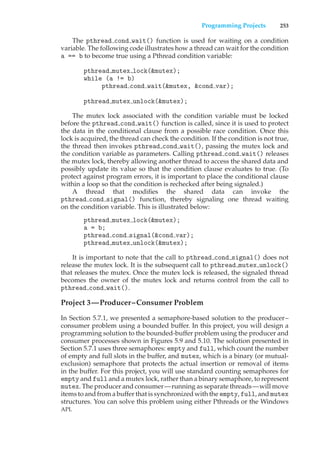 Programming Projects 253
The pthread cond wait() function is used for waiting on a condition
variable. The following code illustrates how a thread can wait for the condition
a == b to become true using a Pthread condition variable:
pthread mutex lock(&mutex);
while (a != b)
pthread cond wait(&mutex, &cond var);
pthread mutex unlock(&mutex);
The mutex lock associated with the condition variable must be locked
before the pthread cond wait() function is called, since it is used to protect
the data in the conditional clause from a possible race condition. Once this
lock is acquired, the thread can check the condition. If the condition is not true,
the thread then invokes pthread cond wait(), passing the mutex lock and
the condition variable as parameters. Calling pthread cond wait() releases
the mutex lock, thereby allowing another thread to access the shared data and
possibly update its value so that the condition clause evaluates to true. (To
protect against program errors, it is important to place the conditional clause
within a loop so that the condition is rechecked after being signaled.)
A thread that modifies the shared data can invoke the
pthread cond signal() function, thereby signaling one thread waiting
on the condition variable. This is illustrated below:
pthread mutex lock(&mutex);
a = b;
pthread cond signal(&cond var);
pthread mutex unlock(&mutex);
It is important to note that the call to pthread cond signal() does not
release the mutex lock. It is the subsequent call to pthread mutex unlock()
that releases the mutex. Once the mutex lock is released, the signaled thread
becomes the owner of the mutex lock and returns control from the call to
pthread cond wait().
Project 3—Producer–Consumer Problem
In Section 5.7.1, we presented a semaphore-based solution to the producer–
consumer problem using a bounded buffer. In this project, you will design a
programming solution to the bounded-buffer problem using the producer and
consumer processes shown in Figures 5.9 and 5.10. The solution presented in
Section 5.7.1 uses three semaphores: empty and full, which count the number
of empty and full slots in the buffer, and mutex, which is a binary (or mutual-
exclusion) semaphore that protects the actual insertion or removal of items
in the buffer. For this project, you will use standard counting semaphores for
empty and full and a mutex lock, rather than a binary semaphore, to represent
mutex. The producer and consumer—running as separate threads—will move
items to and from a buffer that is synchronized with the empty, full, and mutex
structures. You can solve this problem using either Pthreads or the Windows
API.
 