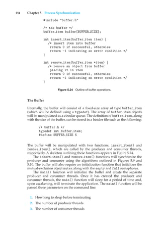 254 Chapter 5 Process Synchronization
#include "buffer.h"
/* the buffer */
buffer item buffer[BUFFER SIZE];
int insert item(buffer item item) {
/* insert item into buffer
return 0 if successful, otherwise
return -1 indicating an error condition */
}
int remove item(buffer item *item) {
/* remove an object from buffer
placing it in item
return 0 if successful, otherwise
return -1 indicating an error condition */
}
Figure 5.24 Outline of buffer operations.
The Buffer
Internally, the buffer will consist of a fixed-size array of type buffer item
(which will be defined using a typedef). The array of buffer item objects
will be manipulated as a circular queue. The definition of buffer item, along
with the size of the buffer, can be stored in a header file such as the following:
/* buffer.h */
typedef int buffer item;
#define BUFFER SIZE 5
The buffer will be manipulated with two functions, insert item() and
remove item(), which are called by the producer and consumer threads,
respectively. A skeleton outlining these functions appears in Figure 5.24.
The insert item() and remove item() functions will synchronize the
producer and consumer using the algorithms outlined in Figures 5.9 and
5.10. The buffer will also require an initialization function that initializes the
mutual-exclusion object mutex along with the empty and full semaphores.
The main() function will initialize the buffer and create the separate
producer and consumer threads. Once it has created the producer and
consumer threads, the main() function will sleep for a period of time and,
upon awakening, will terminate the application. The main() function will be
passed three parameters on the command line:
1. How long to sleep before terminating
2. The number of producer threads
3. The number of consumer threads
 