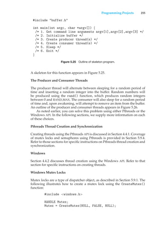 Programming Projects 255
#include "buffer.h"
int main(int argc, char *argv[]) {
/* 1. Get command line arguments argv[1],argv[2],argv[3] */
/* 2. Initialize buffer */
/* 3. Create producer thread(s) */
/* 4. Create consumer thread(s) */
/* 5. Sleep */
/* 6. Exit */
}
Figure 5.25 Outline of skeleton program.
A skeleton for this function appears in Figure 5.25.
The Producer and Consumer Threads
The producer thread will alternate between sleeping for a random period of
time and inserting a random integer into the buffer. Random numbers will
be produced using the rand() function, which produces random integers
between 0 and RAND MAX. The consumer will also sleep for a random period
of time and, upon awakening, will attempt to remove an item from the buffer.
An outline of the producer and consumer threads appears in Figure 5.26.
As noted earlier, you can solve this problem using either Pthreads or the
Windows API. In the following sections, we supply more information on each
of these choices.
Pthreads Thread Creation and Synchronization
Creating threads using the Pthreads API is discussed in Section 4.4.1. Coverage
of mutex locks and semaphores using Pthreads is provided in Section 5.9.4.
Refer to those sections for specific instructions on Pthreads thread creation and
synchronization.
Windows
Section 4.4.2 discusses thread creation using the Windows API. Refer to that
section for specific instructions on creating threads.
Windows Mutex Locks
Mutex locks are a type of dispatcher object, as described in Section 5.9.1. The
following illustrates how to create a mutex lock using the CreateMutex()
function:
#include <windows.h>
HANDLE Mutex;
Mutex = CreateMutex(NULL, FALSE, NULL);
 