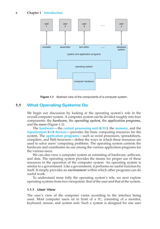 4 Chapter 1 Introduction
user
1
user
2
user
3
computer hardware
operating system
system and application programs
compiler assembler text editor database
system
user
n
…
…
Figure 1.1 Abstract view of the components of a computer system.
1.1 What Operating Systems Do
We begin our discussion by looking at the operating system’s role in the
overall computer system. A computer system can be divided roughly into four
components: the hardware, the operating system, the application programs,
and the users (Figure 1.1).
The hardware—the central processing unit (CPU), the memory, and the
input/output (I/O) devices—provides the basic computing resources for the
system. The application programs—such as word processors, spreadsheets,
compilers, and Web browsers—define the ways in which these resources are
used to solve users’ computing problems. The operating system controls the
hardware and coordinates its use among the various application programs for
the various users.
We can also view a computer system as consisting of hardware, software,
and data. The operating system provides the means for proper use of these
resources in the operation of the computer system. An operating system is
similar to a government. Like a government, it performs no useful function by
itself. It simply provides an environment within which other programs can do
useful work.
To understand more fully the operating system’s role, we next explore
operating systems from two viewpoints: that of the user and that of the system.
1.1.1 User View
The user’s view of the computer varies according to the interface being
used. Most computer users sit in front of a PC, consisting of a monitor,
keyboard, mouse, and system unit. Such a system is designed for one user
 