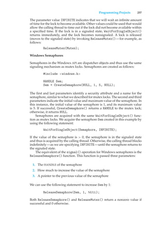 Programming Projects 257
The parameter value INFINITE indicates that we will wait an infinite amount
of time for the lock to become available. Other values could be used that would
allow the calling thread to time out if the lock did not become available within
a specified time. If the lock is in a signaled state, WaitForSingleObject()
returns immediately, and the lock becomes nonsignaled. A lock is released
(moves to the signaled state) by invoking ReleaseMutex()—for example, as
follows:
ReleaseMutex(Mutex);
Windows Semaphores
Semaphores in the Windows API are dispatcher objects and thus use the same
signaling mechanism as mutex locks. Semaphores are created as follows:
#include <windows.h>
HANDLE Sem;
Sem = CreateSemaphore(NULL, 1, 5, NULL);
The first and last parameters identify a security attribute and a name for the
semaphore, similar to what we described for mutex locks. The second and third
parameters indicate the initial value and maximum value of the semaphore. In
this instance, the initial value of the semaphore is 1, and its maximum value
is 5. If successful, CreateSemaphore() returns a HANDLE to the mutex lock;
otherwise, it returns NULL.
Semaphores are acquired with the same WaitForSingleObject() func-
tion as mutex locks. We acquire the semaphore Sem created in this example by
using the following statement:
WaitForSingleObject(Semaphore, INFINITE);
If the value of the semaphore is > 0, the semaphore is in the signaled state
and thus is acquired by the calling thread. Otherwise, the calling thread blocks
indefinitely—as we are specifying INFINITE—until the semaphore returns to
the signaled state.
The equivalent of the signal() operation for Windows semaphores is the
ReleaseSemaphore() function. This function is passed three parameters:
1. The HANDLE of the semaphore
2. How much to increase the value of the semaphore
3. A pointer to the previous value of the semaphore
We can use the following statement to increase Sem by 1:
ReleaseSemaphore(Sem, 1, NULL);
Both ReleaseSemaphore() and ReleaseMutex() return a nonzero value if
successful and 0 otherwise.
 