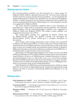 258 Chapter 5 Process Synchronization
Bibliographical Notes
The mutual-exclusion problem was first discussed in a classic paper by
[Dijkstra (1965)]. Dekker’s algorithm (Exercise 5.8)—the first correct software
solution to the two-process mutual-exclusion problem—was developed by the
Dutch mathematician T. Dekker. This algorithm also was discussed by [Dijkstra
(1965)]. A simpler solution to the two-process mutual-exclusion problem has
since been presented by [Peterson (1981)] (Figure 5.2). The semaphore concept
was suggested by [Dijkstra (1965)].
The classic process-coordination problems that we have described are
paradigms for a large class of concurrency-control problems. The bounded-
buffer problem and the dining-philosophers problem were suggested in
[Dijkstra (1965)] and [Dijkstra (1971)]. The readers–writers problem was
suggested by [Courtois et al. (1971)].
The critical-region concept was suggested by [Hoare (1972)] and
by [Brinch-Hansen (1972)]. The monitor concept was developed by
[Brinch-Hansen (1973)]. [Hoare (1974)] gave a complete description of
the monitor.
Some details of the locking mechanisms used in Solaris were presented
in [Mauro and McDougall (2007)]. As noted earlier, the locking mechanisms
used by the kernel are implemented for user-level threads as well, so the same
types of locks are available inside and outside the kernel. Details of Windows
2000 synchronization can be found in [Solomon and Russinovich (2000)]. [Love
(2010)] describes synchronization in the Linux kernel.
Information on Pthreads programming can be found in [Lewis and Berg
(1998)] and [Butenhof (1997)]. [Hart (2005)] describes thread synchronization
using Windows. [Goetz et al. (2006)] present a detailed discussion of concur-
rent programming in Java as well as the java.util.concurrent package.
[Breshears (2009)] and [Pacheco (2011)] provide detailed coverage of synchro-
nization issues in relation to parallel programming. [Lu et al. (2008)] provide a
study of concurrency bugs in real-world applications.
[Adl-Tabatabai et al. (2007)] discuss transactional memory. Details on using
OpenMP can be found at http://openmp.org. Functional programming using
Erlang and Scala is covered in [Armstrong (2007)] and [Odersky et al. ()]
respectively.
Bibliography
[Adl-Tabatabai et al. (2007)] A.-R. Adl-Tabatabai, C. Kozyrakis, and B. Saha,
“Unlocking Concurrency”, Queue, Volume 4, Number 10 (2007), pages 24–33.
[Armstrong (2007)] J. Armstrong, Programming Erlang Software for a Concurrent
World, The Pragmatic Bookshelf (2007).
[Breshears (2009)] C. Breshears, The Art of Concurrency, O’Reilly & Associates
(2009).
[Brinch-Hansen (1972)] P. Brinch-Hansen, “Structured Multiprogramming”,
Communications of the ACM, Volume 15, Number 7 (1972), pages 574–578.
 