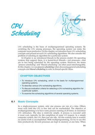 6
C H A P T E R
CPU
Scheduling
CPU scheduling is the basis of multiprogrammed operating systems. By
switching the CPU among processes, the operating system can make the
computer more productive. In this chapter, we introduce basic CPU-scheduling
concepts and present several CPU-scheduling algorithms. We also consider the
problem of selecting an algorithm for a particular system.
In Chapter 4, we introduced threads to the process model. On operating
systems that support them, it is kernel-level threads—not processes—that
are in fact being scheduled by the operating system. However, the terms
"process scheduling" and "thread scheduling" are often used interchangeably.
In this chapter, we use process scheduling when discussing general scheduling
concepts and thread scheduling to refer to thread-specific ideas.
CHAPTER OBJECTIVES
• To introduce CPU scheduling, which is the basis for multiprogrammed
operating systems.
• To describe various CPU-scheduling algorithms.
• To discuss evaluation criteria for selecting a CPU-scheduling algorithm for
a particular system.
• To examine the scheduling algorithms of several operating systems.
6.1 Basic Concepts
In a single-processor system, only one process can run at a time. Others
must wait until the CPU is free and can be rescheduled. The objective of
multiprogramming is to have some process running at all times, to maximize
CPU utilization. The idea is relatively simple. A process is executed until
it must wait, typically for the completion of some I/O request. In a simple
computer system, the CPU then just sits idle. All this waiting time is wasted;
no useful work is accomplished. With multiprogramming, we try to use this
time productively. Several processes are kept in memory at one time. When
261
 