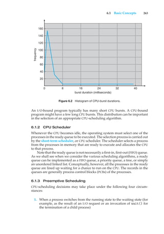 6.1 Basic Concepts 263
frequency
160
140
120
100
80
60
40
20
0 8 16 24 32 40
burst duration (milliseconds)
Figure 6.2 Histogram of CPU-burst durations.
An I/O-bound program typically has many short CPU bursts. A CPU-bound
program might have a few long CPU bursts. This distribution can be important
in the selection of an appropriate CPU-scheduling algorithm.
6.1.2 CPU Scheduler
Whenever the CPU becomes idle, the operating system must select one of the
processes in the ready queue to be executed. The selection process is carried out
by the short-term scheduler, or CPU scheduler. The scheduler selects a process
from the processes in memory that are ready to execute and allocates the CPU
to that process.
Note that the ready queue is not necessarily a first-in, first-out (FIFO) queue.
As we shall see when we consider the various scheduling algorithms, a ready
queue can be implemented as a FIFO queue, a priority queue, a tree, or simply
an unordered linked list. Conceptually, however, all the processes in the ready
queue are lined up waiting for a chance to run on the CPU. The records in the
queues are generally process control blocks (PCBs) of the processes.
6.1.3 Preemptive Scheduling
CPU-scheduling decisions may take place under the following four circum-
stances:
1. When a process switches from the running state to the waiting state (for
example, as the result of an I/O request or an invocation of wait() for
the termination of a child process)
 