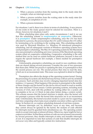 264 Chapter 6 CPU Scheduling
2. When a process switches from the running state to the ready state (for
example, when an interrupt occurs)
3. When a process switches from the waiting state to the ready state (for
example, at completion of I/O)
4. When a process terminates
For situations 1 and 4, there is no choice in terms of scheduling. A new process
(if one exists in the ready queue) must be selected for execution. There is a
choice, however, for situations 2 and 3.
When scheduling takes place only under circumstances 1 and 4, we say
that the scheduling scheme is nonpreemptive or cooperative. Otherwise,
it is preemptive. Under nonpreemptive scheduling, once the CPU has been
allocated to a process, the process keeps the CPU until it releases the CPU either
by terminating or by switching to the waiting state. This scheduling method
was used by Microsoft Windows 3.x. Windows 95 introduced preemptive
scheduling, and all subsequent versions of Windows operating systems have
used preemptive scheduling. The Mac OS X operating system for the Macintosh
also uses preemptive scheduling; previous versions of the Macintosh operating
system relied on cooperative scheduling. Cooperative scheduling is the only
method that can be used on certain hardware platforms, because it does not
require the special hardware (for example, a timer) needed for preemptive
scheduling.
Unfortunately, preemptive scheduling can result in race conditions when
data are shared among several processes. Consider the case of two processes
that share data. While one process is updating the data, it is preempted so that
the second process can run. The second process then tries to read the data,
which are in an inconsistent state. This issue was explored in detail in Chapter
5.
Preemption also affects the design of the operating-system kernel. During
the processing of a system call, the kernel may be busy with an activity on behalf
of a process. Such activities may involve changing important kernel data (for
instance, I/O queues). What happens if the process is preempted in the middle
of these changes and the kernel (or the device driver) needs to read or modify
the same structure? Chaos ensues. Certain operating systems, including most
versions of UNIX, deal with this problem by waiting either for a system call
to complete or for an I/O block to take place before doing a context switch.
This scheme ensures that the kernel structure is simple, since the kernel will
not preempt a process while the kernel data structures are in an inconsistent
state. Unfortunately, this kernel-execution model is a poor one for supporting
real-time computing where tasks must complete execution within a given time
frame. In Section 6.6, we explore scheduling demands of real-time systems.
Because interrupts can, by definition, occur at any time, and because
they cannot always be ignored by the kernel, the sections of code affected
by interrupts must be guarded from simultaneous use. The operating system
needs to accept interrupts at almost all times. Otherwise, input might be lost or
output overwritten. So that these sections of code are not accessed concurrently
by several processes, they disable interrupts at entry and reenable interrupts
at exit. It is important to note that sections of code that disable interrupts do
not occur very often and typically contain few instructions.
 