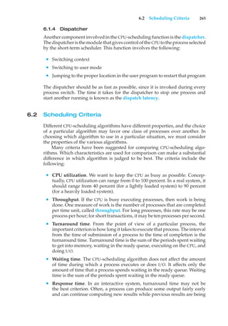 6.2 Scheduling Criteria 265
6.1.4 Dispatcher
Another component involved in the CPU-scheduling function is the dispatcher.
The dispatcher is the module that gives control of the CPUto the process selected
by the short-term scheduler. This function involves the following:
• Switching context
• Switching to user mode
• Jumping to the proper location in the user program to restart that program
The dispatcher should be as fast as possible, since it is invoked during every
process switch. The time it takes for the dispatcher to stop one process and
start another running is known as the dispatch latency.
6.2 Scheduling Criteria
Different CPU-scheduling algorithms have different properties, and the choice
of a particular algorithm may favor one class of processes over another. In
choosing which algorithm to use in a particular situation, we must consider
the properties of the various algorithms.
Many criteria have been suggested for comparing CPU-scheduling algo-
rithms. Which characteristics are used for comparison can make a substantial
difference in which algorithm is judged to be best. The criteria include the
following:
• CPU utilization. We want to keep the CPU as busy as possible. Concep-
tually, CPU utilization can range from 0 to 100 percent. In a real system, it
should range from 40 percent (for a lightly loaded system) to 90 percent
(for a heavily loaded system).
• Throughput. If the CPU is busy executing processes, then work is being
done. One measure of work is the number of processes that are completed
per time unit, called throughput. For long processes, this rate may be one
process per hour; for short transactions, it may be ten processes per second.
• Turnaround time. From the point of view of a particular process, the
important criterion is how long it takes to execute that process. The interval
from the time of submission of a process to the time of completion is the
turnaround time. Turnaround time is the sum of the periods spent waiting
to get into memory, waiting in the ready queue, executing on the CPU, and
doing I/O.
• Waiting time. The CPU-scheduling algorithm does not affect the amount
of time during which a process executes or does I/O. It affects only the
amount of time that a process spends waiting in the ready queue. Waiting
time is the sum of the periods spent waiting in the ready queue.
• Response time. In an interactive system, turnaround time may not be
the best criterion. Often, a process can produce some output fairly early
and can continue computing new results while previous results are being
 