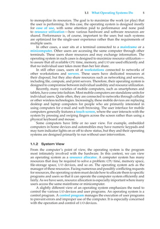 1.1 What Operating Systems Do 5
to monopolize its resources. The goal is to maximize the work (or play) that
the user is performing. In this case, the operating system is designed mostly
for ease of use, with some attention paid to performance and none paid
to resource utilization—how various hardware and software resources are
shared. Performance is, of course, important to the user; but such systems
are optimized for the single-user experience rather than the requirements of
multiple users.
In other cases, a user sits at a terminal connected to a mainframe or a
minicomputer. Other users are accessing the same computer through other
terminals. These users share resources and may exchange information. The
operating system in such cases is designed to maximize resource utilization—
to assure that all available CPU time, memory, and I/O are used efficiently and
that no individual user takes more than her fair share.
In still other cases, users sit at workstations connected to networks of
other workstations and servers. These users have dedicated resources at
their disposal, but they also share resources such as networking and servers,
including file, compute, and print servers. Therefore, their operating system is
designed to compromise between individual usability and resource utilization.
Recently, many varieties of mobile computers, such as smartphones and
tablets, have come into fashion. Most mobile computers are standalone units for
individual users. Quite often, they are connected to networks through cellular
or other wireless technologies. Increasingly, these mobile devices are replacing
desktop and laptop computers for people who are primarily interested in
using computers for e-mail and web browsing. The user interface for mobile
computers generally features a touch screen, where the user interacts with the
system by pressing and swiping fingers across the screen rather than using a
physical keyboard and mouse.
Some computers have little or no user view. For example, embedded
computers in home devices and automobiles may have numeric keypads and
may turn indicator lights on or off to show status, but they and their operating
systems are designed primarily to run without user intervention.
1.1.2 System View
From the computer’s point of view, the operating system is the program
most intimately involved with the hardware. In this context, we can view
an operating system as a resource allocator. A computer system has many
resources that may be required to solve a problem: CPU time, memory space,
file-storage space, I/O devices, and so on. The operating system acts as the
manager of these resources. Facing numerous and possibly conflicting requests
for resources, the operating system must decide how to allocate them to specific
programs and users so that it can operate the computer system efficiently and
fairly. As we have seen, resource allocation is especially important where many
users access the same mainframe or minicomputer.
A slightly different view of an operating system emphasizes the need to
control the various I/O devices and user programs. An operating system is a
control program. A control program manages the execution of user programs
to prevent errors and improper use of the computer. It is especially concerned
with the operation and control of I/O devices.
 