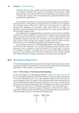 266 Chapter 6 CPU Scheduling
output to the user. Thus, another measure is the time from the submission
of a request until the first response is produced. This measure, called
response time, is the time it takes to start responding, not the time it takes
to output the response. The turnaround time is generally limited by the
speed of the output device.
It is desirable to maximize CPU utilization and throughput and to minimize
turnaround time, waiting time, and response time. In most cases, we optimize
the average measure. However, under some circumstances, we prefer to
optimize the minimum or maximum values rather than the average. For
example, to guarantee that all users get good service, we may want to minimize
the maximum response time.
Investigators have suggested that, for interactive systems (such as desktop
systems), it is more important to minimize the variance in the response time
than to minimize the average response time. A system with reasonable and
predictable response time may be considered more desirable than a system
that is faster on the average but is highly variable. However, little work has
been done on CPU-scheduling algorithms that minimize variance.
As we discuss various CPU-scheduling algorithms in the following section,
we illustrate their operation. An accurate illustration should involve many
processes, each a sequence of several hundred CPU bursts and I/O bursts.
For simplicity, though, we consider only one CPU burst (in milliseconds) per
process in our examples. Our measure of comparison is the average waiting
time. More elaborate evaluation mechanisms are discussed in Section 6.8.
6.3 Scheduling Algorithms
CPU schedulingdealswiththe problemofdecidingwhichofthe processesinthe
readyqueue istobe allocated the CPU. There are manydifferent CPU-scheduling
algorithms. In this section, we describe several of them.
6.3.1 First-Come, First-Served Scheduling
By far the simplest CPU-scheduling algorithm is the first-come, first-served
(FCFS) scheduling algorithm. With this scheme, the process that requests the
CPU first is allocated the CPU first. The implementation of the FCFS policy is
easily managed with a FIFO queue. When a process enters the ready queue, its
PCB is linked onto the tail of the queue. When the CPU is free, it is allocated to
the process at the head of the queue. The running process is then removed from
the queue. The code for FCFS scheduling is simple to write and understand.
On the negative side, the average waiting time under the FCFS policy is
often quite long. Consider the following set of processes that arrive at time 0,
with the length of the CPU burst given in milliseconds:
Process Burst Time
P1 24
P2 3
P3 3
 