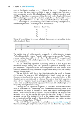 268 Chapter 6 CPU Scheduling
process that has the smallest next CPU burst. If the next CPU bursts of two
processes are the same, FCFS scheduling is used to break the tie. Note that a
more appropriate term for this scheduling method would be the shortest-next-
CPU-burst algorithm, because scheduling depends on the length of the next
CPU burst of a process, rather than its total length. We use the term SJF because
most people and textbooks use this term to refer to this type of scheduling.
As an example of SJF scheduling, consider the following set of processes,
with the length of the CPU burst given in milliseconds:
Process Burst Time
P1 6
P2 8
P3 7
P4 3
Using SJF scheduling, we would schedule these processes according to the
following Gantt chart:
P3 P2
P4 P1
24
16
9
0 3
The waiting time is 3 milliseconds for process P1, 16 milliseconds for process
P2, 9 milliseconds for process P3, and 0 milliseconds for process P4. Thus, the
average waiting time is (3 + 16 + 9 + 0)/4 = 7 milliseconds. By comparison, if
we were using the FCFS scheduling scheme, the average waiting time would
be 10.25 milliseconds.
The SJF scheduling algorithm is provably optimal, in that it gives the
minimum average waiting time for a given set of processes. Moving a short
process before a long one decreases the waiting time of the short process more
than it increases the waiting time of the long process. Consequently, the average
waiting time decreases.
The real difficulty with the SJF algorithm is knowing the length of the next
CPU request. For long-term (job) scheduling in a batch system, we can use
the process time limit that a user specifies when he submits the job. In this
situation, users are motivated to estimate the process time limit accurately,
since a lower value may mean faster response but too low a value will cause
a time-limit-exceeded error and require resubmission. SJF scheduling is used
frequently in long-term scheduling.
Although the SJF algorithm is optimal, it cannot be implemented at the
level of short-term CPU scheduling. With short-term scheduling, there is no
way to know the length of the next CPU burst. One approach to this problem
is to try to approximate SJF scheduling. We may not know the length of the
next CPU burst, but we may be able to predict its value. We expect that the
next CPU burst will be similar in length to the previous ones. By computing
an approximation of the length of the next CPU burst, we can pick the process
with the shortest predicted CPU burst.
The next CPU burst is generally predicted as an exponential average of
the measured lengths of previous CPU bursts. We can define the exponential
 