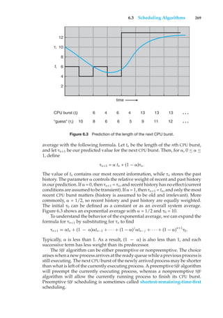 6.3 Scheduling Algorithms 269
6 4 6 4 13 13 13 …
8
10 6 6 5 9 11 12 …
CPU burst (ti)
"guess" (τi)
ti
τi
2
time
4
6
8
10
12
Figure 6.3 Prediction of the length of the next CPU burst.
average with the following formula. Let tn be the length of the nth CPU burst,
and let "n+1 be our predicted value for the next CPU burst. Then, for #, 0 ≤ # ≤
1, define
"n+1 = # tn + (1 − #)"n.
The value of tn contains our most recent information, while "n stores the past
history. The parameter # controls the relative weight of recent and past history
in our prediction. If # = 0, then "n+1 = "n, and recent history has no effect (current
conditions are assumed to be transient). If # = 1, then "n+1 = tn, and only the most
recent CPU burst matters (history is assumed to be old and irrelevant). More
commonly, # = 1/2, so recent history and past history are equally weighted.
The initial "0 can be defined as a constant or as an overall system average.
Figure 6.3 shows an exponential average with # = 1/2 and "0 = 10.
To understand the behavior of the exponential average, we can expand the
formula for "n+1 by substituting for "n to find
"n+1 = #tn + (1 − #)#tn−1 + · · · + (1 − #)j
#tn− j + · · · + (1 − #)n+1
"0.
Typically, # is less than 1. As a result, (1 − #) is also less than 1, and each
successive term has less weight than its predecessor.
The SJF algorithm can be either preemptive or nonpreemptive. The choice
arises when a new process arrives at the ready queue while a previous process is
still executing. The next CPU burst of the newly arrived process may be shorter
than what is left of the currently executing process. A preemptive SJF algorithm
will preempt the currently executing process, whereas a nonpreemptive SJF
algorithm will allow the currently running process to finish its CPU burst.
Preemptive SJF scheduling is sometimes called shortest-remaining-time-first
scheduling.
 