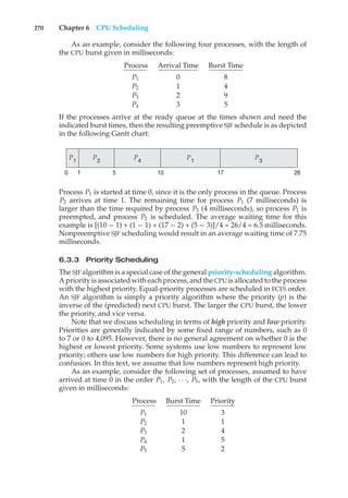 270 Chapter 6 CPU Scheduling
As an example, consider the following four processes, with the length of
the CPU burst given in milliseconds:
Process Arrival Time Burst Time
P1 0 8
P2 1 4
P3 2 9
P4 3 5
If the processes arrive at the ready queue at the times shown and need the
indicated burst times, then the resulting preemptive SJF schedule is as depicted
in the following Gantt chart:
P1 P3
P1 P2 P4
26
17
10
0 1 5
Process P1 is started at time 0, since it is the only process in the queue. Process
P2 arrives at time 1. The remaining time for process P1 (7 milliseconds) is
larger than the time required by process P2 (4 milliseconds), so process P1 is
preempted, and process P2 is scheduled. The average waiting time for this
example is [(10 − 1) + (1 − 1) + (17 − 2) + (5 − 3)]/4 = 26/4 = 6.5 milliseconds.
Nonpreemptive SJF scheduling would result in an average waiting time of 7.75
milliseconds.
6.3.3 Priority Scheduling
The SJF algorithm is a special case of the general priority-scheduling algorithm.
A priority is associated with each process, and the CPUis allocated to the process
with the highest priority. Equal-priority processes are scheduled in FCFS order.
An SJF algorithm is simply a priority algorithm where the priority (p) is the
inverse of the (predicted) next CPU burst. The larger the CPU burst, the lower
the priority, and vice versa.
Note that we discuss scheduling in terms of high priority and low priority.
Priorities are generally indicated by some fixed range of numbers, such as 0
to 7 or 0 to 4,095. However, there is no general agreement on whether 0 is the
highest or lowest priority. Some systems use low numbers to represent low
priority; others use low numbers for high priority. This difference can lead to
confusion. In this text, we assume that low numbers represent high priority.
As an example, consider the following set of processes, assumed to have
arrived at time 0 in the order P1, P2, · · ·, P5, with the length of the CPU burst
given in milliseconds:
Process Burst Time Priority
P1 10 3
P2 1 1
P3 2 4
P4 1 5
P5 5 2
 