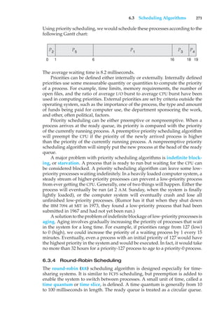 6.3 Scheduling Algorithms 271
Using priority scheduling, we would schedule these processes according to the
following Gantt chart:
P1
P4
P3
P2
P5
19
18
16
6
0 1
The average waiting time is 8.2 milliseconds.
Priorities can be defined either internally or externally. Internally defined
priorities use some measurable quantity or quantities to compute the priority
of a process. For example, time limits, memory requirements, the number of
open files, and the ratio of average I/O burst to average CPU burst have been
used in computing priorities. External priorities are set by criteria outside the
operating system, such as the importance of the process, the type and amount
of funds being paid for computer use, the department sponsoring the work,
and other, often political, factors.
Priority scheduling can be either preemptive or nonpreemptive. When a
process arrives at the ready queue, its priority is compared with the priority
of the currently running process. A preemptive priority scheduling algorithm
will preempt the CPU if the priority of the newly arrived process is higher
than the priority of the currently running process. A nonpreemptive priority
scheduling algorithm will simply put the new process at the head of the ready
queue.
A major problem with priority scheduling algorithms is indefinite block-
ing, or starvation. A process that is ready to run but waiting for the CPU can
be considered blocked. A priority scheduling algorithm can leave some low-
priority processes waiting indefinitely. In a heavily loaded computer system, a
steady stream of higher-priority processes can prevent a low-priority process
from ever getting the CPU. Generally, one of two things will happen. Either the
process will eventually be run (at 2 A.M. Sunday, when the system is finally
lightly loaded), or the computer system will eventually crash and lose all
unfinished low-priority processes. (Rumor has it that when they shut down
the IBM 7094 at MIT in 1973, they found a low-priority process that had been
submitted in 1967 and had not yet been run.)
A solution to the problem of indefinite blockage of low-priority processes is
aging. Aging involves gradually increasing the priority of processes that wait
in the system for a long time. For example, if priorities range from 127 (low)
to 0 (high), we could increase the priority of a waiting process by 1 every 15
minutes. Eventually, even a process with an initial priority of 127 would have
the highest priority in the system and would be executed. In fact, it would take
no more than 32 hours for a priority-127 process to age to a priority-0 process.
6.3.4 Round-Robin Scheduling
The round-robin (RR) scheduling algorithm is designed especially for time-
sharing systems. It is similar to FCFS scheduling, but preemption is added to
enable the system to switch between processes. A small unit of time, called a
time quantum or time slice, is defined. A time quantum is generally from 10
to 100 milliseconds in length. The ready queue is treated as a circular queue.
 