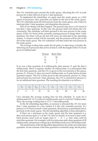 272 Chapter 6 CPU Scheduling
The CPU scheduler goes around the ready queue, allocating the CPU to each
process for a time interval of up to 1 time quantum.
To implement RR scheduling, we again treat the ready queue as a FIFO
queue of processes. New processes are added to the tail of the ready queue.
The CPU scheduler picks the first process from the ready queue, sets a timer to
interrupt after 1 time quantum, and dispatches the process.
One of two things will then happen. The process may have a CPU burst of
less than 1 time quantum. In this case, the process itself will release the CPU
voluntarily. The scheduler will then proceed to the next process in the ready
queue. If the CPU burst of the currently running process is longer than 1 time
quantum, the timer will go off and will cause an interrupt to the operating
system. A context switch will be executed, and the process will be put at the
tail of the ready queue. The CPU scheduler will then select the next process in
the ready queue.
The average waiting time under the RR policy is often long. Consider the
following set of processes that arrive at time 0, with the length of the CPU burst
given in milliseconds:
Process Burst Time
P1 24
P2 3
P3 3
If we use a time quantum of 4 milliseconds, then process P1 gets the first 4
milliseconds. Since it requires another 20 milliseconds, it is preempted after
the first time quantum, and the CPU is given to the next process in the queue,
process P2. Process P2 does not need 4 milliseconds, so it quits before its time
quantum expires. The CPU is then given to the next process, process P3. Once
each process has received 1 time quantum, the CPU is returned to process P1
for an additional time quantum. The resulting RR schedule is as follows:
P1
P1 P1
P1
P1
P1 P2
30
18
14 26
22
10
7
0 4
P3
Let’s calculate the average waiting time for this schedule. P1 waits for 6
milliseconds (10 - 4), P2 waits for 4 milliseconds, and P3 waits for 7 milliseconds.
Thus, the average waiting time is 17/3 = 5.66 milliseconds.
In the RR scheduling algorithm, no process is allocated the CPU for more
than 1 time quantum in a row (unless it is the only runnable process). If a
process’s CPU burst exceeds 1 time quantum, that process is preempted and is
put back in the ready queue. The RR scheduling algorithm is thus preemptive.
If there are n processes in the ready queue and the time quantum is q,
then each process gets 1/n of the CPU time in chunks of at most q time units.
Each process must wait no longer than (n − 1) × q time units until its
next time quantum. For example, with five processes and a time quantum of 20
milliseconds, each process will get up to 20 milliseconds every 100 milliseconds.
The performance ofthe RR algorithmdependsheavilyonthe size ofthe time
quantum. At one extreme, if the time quantum is extremely large, the RR policy
 
