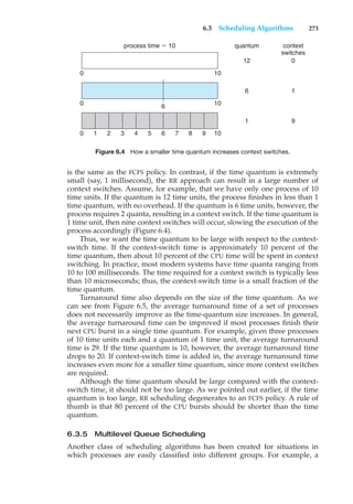 6.3 Scheduling Algorithms 273
process time $ 10 quantum context
switches
12 0
6 1
1 9
0 10
0 10
0 1 2 3 4 5 6 7 8 9 10
6
Figure 6.4 How a smaller time quantum increases context switches.
is the same as the FCFS policy. In contrast, if the time quantum is extremely
small (say, 1 millisecond), the RR approach can result in a large number of
context switches. Assume, for example, that we have only one process of 10
time units. If the quantum is 12 time units, the process finishes in less than 1
time quantum, with no overhead. If the quantum is 6 time units, however, the
process requires 2 quanta, resulting in a context switch. If the time quantum is
1 time unit, then nine context switches will occur, slowing the execution of the
process accordingly (Figure 6.4).
Thus, we want the time quantum to be large with respect to the context-
switch time. If the context-switch time is approximately 10 percent of the
time quantum, then about 10 percent of the CPU time will be spent in context
switching. In practice, most modern systems have time quanta ranging from
10 to 100 milliseconds. The time required for a context switch is typically less
than 10 microseconds; thus, the context-switch time is a small fraction of the
time quantum.
Turnaround time also depends on the size of the time quantum. As we
can see from Figure 6.5, the average turnaround time of a set of processes
does not necessarily improve as the time-quantum size increases. In general,
the average turnaround time can be improved if most processes finish their
next CPU burst in a single time quantum. For example, given three processes
of 10 time units each and a quantum of 1 time unit, the average turnaround
time is 29. If the time quantum is 10, however, the average turnaround time
drops to 20. If context-switch time is added in, the average turnaround time
increases even more for a smaller time quantum, since more context switches
are required.
Although the time quantum should be large compared with the context-
switch time, it should not be too large. As we pointed out earlier, if the time
quantum is too large, RR scheduling degenerates to an FCFS policy. A rule of
thumb is that 80 percent of the CPU bursts should be shorter than the time
quantum.
6.3.5 Multilevel Queue Scheduling
Another class of scheduling algorithms has been created for situations in
which processes are easily classified into different groups. For example, a
 