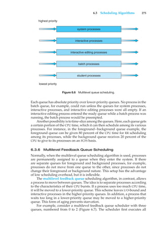 6.3 Scheduling Algorithms 275
system processes
highest priority
lowest priority
interactive processes
interactive editing processes
batch processes
student processes
Figure 6.6 Multilevel queue scheduling.
Each queue has absolute priority over lower-priority queues. No process in the
batch queue, for example, could run unless the queues for system processes,
interactive processes, and interactive editing processes were all empty. If an
interactive editing process entered the ready queue while a batch process was
running, the batch process would be preempted.
Another possibility is to time-slice among the queues. Here, each queue gets
a certain portion of the CPU time, which it can then schedule among its various
processes. For instance, in the foreground–background queue example, the
foreground queue can be given 80 percent of the CPU time for RR scheduling
among its processes, while the background queue receives 20 percent of the
CPU to give to its processes on an FCFS basis.
6.3.6 Multilevel Feedback Queue Scheduling
Normally, when the multilevel queue scheduling algorithm is used, processes
are permanently assigned to a queue when they enter the system. If there
are separate queues for foreground and background processes, for example,
processes do not move from one queue to the other, since processes do not
change their foreground or background nature. This setup has the advantage
of low scheduling overhead, but it is inflexible.
The multilevel feedback queue scheduling algorithm, in contrast, allows
a process to move between queues. The idea is to separate processes according
to the characteristics of their CPU bursts. If a process uses too much CPU time,
it will be moved to a lower-priority queue. This scheme leaves I/O-bound and
interactive processes in the higher-priority queues. In addition, a process that
waits too long in a lower-priority queue may be moved to a higher-priority
queue. This form of aging prevents starvation.
For example, consider a multilevel feedback queue scheduler with three
queues, numbered from 0 to 2 (Figure 6.7). The scheduler first executes all
 