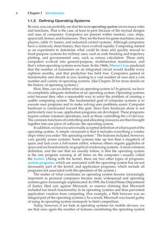 6 Chapter 1 Introduction
1.1.3 Defining Operating Systems
By now, you can probably see that the term operating system covers many roles
and functions. That is the case, at least in part, because of the myriad designs
and uses of computers. Computers are present within toasters, cars, ships,
spacecraft, homes, and businesses. They are the basis for game machines, music
players, cable TV tuners, and industrial control systems. Although computers
have a relatively short history, they have evolved rapidly. Computing started
as an experiment to determine what could be done and quickly moved to
fixed-purpose systems for military uses, such as code breaking and trajectory
plotting, and governmental uses, such as census calculation. Those early
computers evolved into general-purpose, multifunction mainframes, and
that’s when operating systems were born. In the 1960s, Moore’s Law predicted
that the number of transistors on an integrated circuit would double every
eighteen months, and that prediction has held true. Computers gained in
functionality and shrunk in size, leading to a vast number of uses and a vast
number and variety of operating systems. (See Chapter 20 for more details on
the history of operating systems.)
How, then, can we define what an operating system is? In general, we have
no completely adequate definition of an operating system. Operating systems
exist because they offer a reasonable way to solve the problem of creating a
usable computing system. The fundamental goal of computer systems is to
execute user programs and to make solving user problems easier. Computer
hardware is constructed toward this goal. Since bare hardware alone is not
particularly easy to use, application programs are developed. These programs
require certain common operations, such as those controlling the I/O devices.
The common functions of controlling and allocating resources are then brought
together into one piece of software: the operating system.
In addition, we have no universally accepted definition of what is part of the
operating system. A simple viewpoint is that it includes everything a vendor
ships when you order “the operating system.” The features included, however,
vary greatly across systems. Some systems take up less than a megabyte of
space and lack even a full-screen editor, whereas others require gigabytes of
space and are based entirely on graphical windowing systems. A more common
definition, and the one that we usually follow, is that the operating system
is the one program running at all times on the computer—usually called
the kernel. (Along with the kernel, there are two other types of programs:
system programs, which are associated with the operating system but are not
necessarily part of the kernel, and application programs, which include all
programs not associated with the operation of the system.)
The matter of what constitutes an operating system became increasingly
important as personal computers became more widespread and operating
systems grew increasingly sophisticated. In 1998, the United States Department
of Justice filed suit against Microsoft, in essence claiming that Microsoft
included too much functionality in its operating systems and thus prevented
application vendors from competing. (For example, a Web browser was an
integral part of the operating systems.) As a result, Microsoft was found guilty
of using its operating-system monopoly to limit competition.
Today, however, if we look at operating systems for mobile devices, we
see that once again the number of features constituting the operating system
 