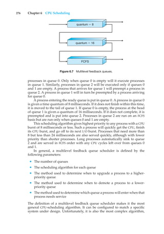 276 Chapter 6 CPU Scheduling
quantum $ 8
quantum $ 16
FCFS
Figure 6.7 Multilevel feedback queues.
processes in queue 0. Only when queue 0 is empty will it execute processes
in queue 1. Similarly, processes in queue 2 will be executed only if queues 0
and 1 are empty. A process that arrives for queue 1 will preempt a process in
queue 2. A process in queue 1 will in turn be preempted by a process arriving
for queue 0.
A process entering the ready queue is put in queue 0. A process in queue 0
is given a time quantum of 8 milliseconds. If it does not finish within this time,
it is moved to the tail of queue 1. If queue 0 is empty, the process at the head
of queue 1 is given a quantum of 16 milliseconds. If it does not complete, it is
preempted and is put into queue 2. Processes in queue 2 are run on an FCFS
basis but are run only when queues 0 and 1 are empty.
This scheduling algorithm gives highest priority to any process with a CPU
burst of 8 milliseconds or less. Such a process will quickly get the CPU, finish
its CPU burst, and go off to its next I/O burst. Processes that need more than
8 but less than 24 milliseconds are also served quickly, although with lower
priority than shorter processes. Long processes automatically sink to queue
2 and are served in FCFS order with any CPU cycles left over from queues 0
and 1.
In general, a multilevel feedback queue scheduler is defined by the
following parameters:
• The number of queues
• The scheduling algorithm for each queue
• The method used to determine when to upgrade a process to a higher-
priority queue
• The method used to determine when to demote a process to a lower-
priority queue
• The method used to determine which queue a process will enter when that
process needs service
The definition of a multilevel feedback queue scheduler makes it the most
general CPU-scheduling algorithm. It can be configured to match a specific
system under design. Unfortunately, it is also the most complex algorithm,
 