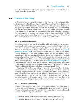 6.4 Thread Scheduling 277
since defining the best scheduler requires some means by which to select
values for all the parameters.
6.4 Thread Scheduling
In Chapter 4, we introduced threads to the process model, distinguishing
between user-level and kernel-level threads. On operating systems that support
them, it is kernel-level threads—not processes—that are being scheduled by
the operating system. User-level threads are managed by a thread library,
and the kernel is unaware of them. To run on a CPU, user-level threads
must ultimately be mapped to an associated kernel-level thread, although
this mapping may be indirect and may use a lightweight process (LWP). In this
section, we explore scheduling issues involving user-level and kernel-level
threads and offer specific examples of scheduling for Pthreads.
6.4.1 Contention Scope
One distinction between user-level and kernel-level threads lies in how they
are scheduled. On systems implementing the many-to-one (Section 4.3.1) and
many-to-many (Section 4.3.3) models, the thread library schedules user-level
threads to run on an available LWP. This scheme is known as process-
contention scope (PCS), since competition for the CPU takes place among
threads belonging to the same process. (When we say the thread library
schedules user threads onto available LWPs, we do not mean that the threads
are actually running on a CPU. That would require the operating system to
schedule the kernel thread onto a physical CPU.) To decide which kernel-level
thread to schedule onto a CPU, the kernel uses system-contention scope (SCS).
Competition for the CPU with SCS scheduling takes place among all threads
in the system. Systems using the one-to-one model (Section 4.3.2), such as
Windows, Linux, and Solaris, schedule threads using only SCS.
Typically, PCS is done according to priority—the scheduler selects the
runnable thread with the highest priority to run. User-level thread priorities
are set by the programmer and are not adjusted by the thread library, although
some thread libraries may allow the programmer to change the priority of
a thread. It is important to note that PCS will typically preempt the thread
currently running in favor of a higher-priority thread; however, there is no
guarantee of time slicing (Section 6.3.4) among threads of equal priority.
6.4.2 Pthread Scheduling
We provided a sample POSIX Pthread program in Section 4.4.1, along with an
introduction to thread creation with Pthreads. Now, we highlight the POSIX
Pthread API that allows specifying PCS or SCS during thread creation. Pthreads
identifies the following contention scope values:
• PTHREAD SCOPE PROCESS schedules threads using PCS scheduling.
• PTHREAD SCOPE SYSTEM schedules threads using SCS scheduling.
 