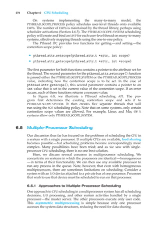 278 Chapter 6 CPU Scheduling
On systems implementing the many-to-many model, the
PTHREAD SCOPE PROCESS policy schedules user-level threads onto available
LWPs. The number of LWPs is maintained by the thread library, perhaps using
scheduler activations (Section 4.6.5). The PTHREAD SCOPE SYSTEM scheduling
policy will create and bind an LWP for each user-level thread on many-to-many
systems, effectively mapping threads using the one-to-one policy.
The Pthread IPC provides two functions for getting—and setting—the
contention scope policy:
• pthread attr setscope(pthread attr t *attr, int scope)
• pthread attr getscope(pthread attr t *attr, int *scope)
The first parameter for both functions contains a pointer to the attribute set for
the thread. The second parameter for the pthread attr setscope() function
is passed either the PTHREAD SCOPE SYSTEM or the PTHREAD SCOPE PROCESS
value, indicating how the contention scope is to be set. In the case of
pthread attr getscope(), this second parameter contains a pointer to an
int value that is set to the current value of the contention scope. If an error
occurs, each of these functions returns a nonzero value.
In Figure 6.8, we illustrate a Pthread scheduling API. The pro-
gram first determines the existing contention scope and sets it to
PTHREAD SCOPE SYSTEM. It then creates five separate threads that will
run using the SCS scheduling policy. Note that on some systems, only certain
contention scope values are allowed. For example, Linux and Mac OS X
systems allow only PTHREAD SCOPE SYSTEM.
6.5 Multiple-Processor Scheduling
Our discussion thus far has focused on the problems of scheduling the CPU in
a system with a single processor. If multiple CPUs are available, load sharing
becomes possible—but scheduling problems become correspondingly more
complex. Many possibilities have been tried; and as we saw with single-
processor CPU scheduling, there is no one best solution.
Here, we discuss several concerns in multiprocessor scheduling. We
concentrate on systems in which the processors are identical—homogeneous
—in terms of their functionality. We can then use any available processor to
run any process in the queue. Note, however, that even with homogeneous
multiprocessors, there are sometimes limitations on scheduling. Consider a
system with an I/O device attached to a private bus of one processor. Processes
that wish to use that device must be scheduled to run on that processor.
6.5.1 Approaches to Multiple-Processor Scheduling
One approach to CPU scheduling in a multiprocessor system has all scheduling
decisions, I/O processing, and other system activities handled by a single
processor—the master server. The other processors execute only user code.
This asymmetric multiprocessing is simple because only one processor
accesses the system data structures, reducing the need for data sharing.
 