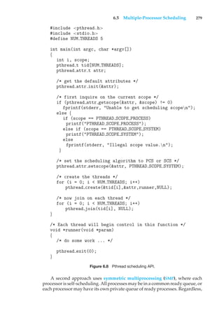 6.5 Multiple-Processor Scheduling 279
#include <pthread.h>
#include <stdio.h>
#define NUM THREADS 5
int main(int argc, char *argv[])
{
int i, scope;
pthread t tid[NUM THREADS];
pthread attr t attr;
/* get the default attributes */
pthread attr init(&attr);
/* first inquire on the current scope */
if (pthread attr getscope(&attr, &scope) != 0)
fprintf(stderr, "Unable to get scheduling scopen");
else {
if (scope == PTHREAD SCOPE PROCESS)
printf("PTHREAD SCOPE PROCESS");
else if (scope == PTHREAD SCOPE SYSTEM)
printf("PTHREAD SCOPE SYSTEM");
else
fprintf(stderr, "Illegal scope value.n");
}
/* set the scheduling algorithm to PCS or SCS */
pthread attr setscope(&attr, PTHREAD SCOPE SYSTEM);
/* create the threads */
for (i = 0; i < NUM THREADS; i++)
pthread create(&tid[i],&attr,runner,NULL);
/* now join on each thread */
for (i = 0; i < NUM THREADS; i++)
pthread join(tid[i], NULL);
}
/* Each thread will begin control in this function */
void *runner(void *param)
{
/* do some work ... */
pthread exit(0);
}
Figure 6.8 Pthread scheduling API.
A second approach uses symmetric multiprocessing (SMP), where each
processor is self-scheduling. All processes may be in a common ready queue, or
each processor may have its own private queue of ready processes. Regardless,
 