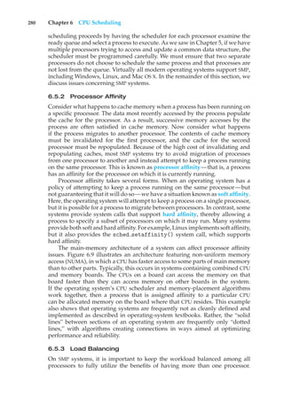 280 Chapter 6 CPU Scheduling
scheduling proceeds by having the scheduler for each processor examine the
ready queue and select a process to execute. As we saw in Chapter 5, if we have
multiple processors trying to access and update a common data structure, the
scheduler must be programmed carefully. We must ensure that two separate
processors do not choose to schedule the same process and that processes are
not lost from the queue. Virtually all modern operating systems support SMP,
including Windows, Linux, and Mac OS X. In the remainder of this section, we
discuss issues concerning SMP systems.
6.5.2 Processor Affinity
Consider what happens to cache memory when a process has been running on
a specific processor. The data most recently accessed by the process populate
the cache for the processor. As a result, successive memory accesses by the
process are often satisfied in cache memory. Now consider what happens
if the process migrates to another processor. The contents of cache memory
must be invalidated for the first processor, and the cache for the second
processor must be repopulated. Because of the high cost of invalidating and
repopulating caches, most SMP systems try to avoid migration of processes
from one processor to another and instead attempt to keep a process running
on the same processor. This is known as processor affinity—that is, a process
has an affinity for the processor on which it is currently running.
Processor affinity takes several forms. When an operating system has a
policy of attempting to keep a process running on the same processor—but
not guaranteeing that it will do so—we have a situation known as soft affinity.
Here, the operating system will attempt to keep a process on a single processor,
but it is possible for a process to migrate between processors. In contrast, some
systems provide system calls that support hard affinity, thereby allowing a
process to specify a subset of processors on which it may run. Many systems
provide both soft and hard affinity. For example, Linux implements soft affinity,
but it also provides the sched setaffinity() system call, which supports
hard affinity.
The main-memory architecture of a system can affect processor affinity
issues. Figure 6.9 illustrates an architecture featuring non-uniform memory
access (NUMA), in which a CPU has faster access to some parts of main memory
than to other parts. Typically, this occurs in systems containing combined CPU
and memory boards. The CPUs on a board can access the memory on that
board faster than they can access memory on other boards in the system.
If the operating system’s CPU scheduler and memory-placement algorithms
work together, then a process that is assigned affinity to a particular CPU
can be allocated memory on the board where that CPU resides. This example
also shows that operating systems are frequently not as cleanly defined and
implemented as described in operating-system textbooks. Rather, the “solid
lines” between sections of an operating system are frequently only “dotted
lines,” with algorithms creating connections in ways aimed at optimizing
performance and reliability.
6.5.3 Load Balancing
On SMP systems, it is important to keep the workload balanced among all
processors to fully utilize the benefits of having more than one processor.
 