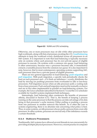 6.5 Multiple-Processor Scheduling 281
CPU
fast access
memory
CPU
fast access
slow access
memory
computer
Figure 6.9 NUMA and CPU scheduling.
Otherwise, one or more processors may sit idle while other processors have
high workloads, along with lists of processes awaiting the CPU. Load balancing
attempts to keep the workload evenly distributed across all processors in an
SMP system. It is important to note that load balancing is typically necessary
only on systems where each processor has its own private queue of eligible
processes to execute. On systems with a common run queue, load balancing
is often unnecessary, because once a processor becomes idle, it immediately
extracts a runnable process from the common run queue. It is also important to
note, however, that in most contemporary operating systems supporting SMP,
each processor does have a private queue of eligible processes.
There are two general approaches to load balancing: push migration and
pull migration. With push migration, a specific task periodically checks the
load on each processor and—if it finds an imbalance—evenly distributes the
load by moving (or pushing) processes from overloaded to idle or less-busy
processors. Pull migration occurs when an idle processor pulls a waiting task
from a busy processor. Push and pull migration need not be mutually exclusive
and are in fact often implemented in parallel on load-balancing systems. For
example, the Linux scheduler (described in Section 6.7.1) and the ULE scheduler
available for FreeBSD systems implement both techniques.
Interestingly, load balancing often counteracts the benefits of processor
affinity, discussed in Section 6.5.2. That is, the benefit of keeping a process
running on the same processor is that the process can take advantage of its data
being in that processor’s cache memory. Either pulling or pushing a process
from one processor to another removes this benefit. As is often the case in
systems engineering, there is no absolute rule concerning what policy is best.
Thus, in some systems, an idle processor always pulls a process from a non-idle
processor. In other systems, processes are moved only if the imbalance exceeds
a certain threshold.
6.5.4 Multicore Processors
Traditionally, SMP systems have allowed several threads to run concurrently by
providing multiple physical processors. However, a recent practice in computer
 