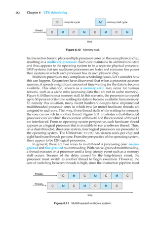282 Chapter 6 CPU Scheduling
time
compute cycle memory stall cycle
thread
C
C
M C M C M
M
C M
Figure 6.10 Memory stall.
hardware has been to place multiple processor cores on the same physical chip,
resulting in a multicore processor. Each core maintains its architectural state
and thus appears to the operating system to be a separate physical processor.
SMP systems that use multicore processors are faster and consume less power
than systems in which each processor has its own physical chip.
Multicore processors may complicate scheduling issues. Let’s consider how
this can happen. Researchers have discovered that when a processor accesses
memory, it spends a significant amount of time waiting for the data to become
available. This situation, known as a memory stall, may occur for various
reasons, such as a cache miss (accessing data that are not in cache memory).
Figure 6.10 illustrates a memory stall. In this scenario, the processor can spend
up to 50 percent of its time waiting for data to become available from memory.
To remedy this situation, many recent hardware designs have implemented
multithreaded processor cores in which two (or more) hardware threads are
assigned to each core. That way, if one thread stalls while waiting for memory,
the core can switch to another thread. Figure 6.11 illustrates a dual-threaded
processor core on which the execution of thread 0 and the execution of thread 1
are interleaved. From an operating-system perspective, each hardware thread
appears as a logical processor that is available to run a software thread. Thus,
on a dual-threaded, dual-core system, four logical processors are presented to
the operating system. The UltraSPARC T3 CPU has sixteen cores per chip and
eight hardware threads per core. From the perspective of the operating system,
there appear to be 128 logical processors.
In general, there are two ways to multithread a processing core: coarse-
grained and fine-grained multithreading. With coarse-grained multithreading,
a thread executes on a processor until a long-latency event such as a memory
stall occurs. Because of the delay caused by the long-latency event, the
processor must switch to another thread to begin execution. However, the
cost of switching between threads is high, since the instruction pipeline must
time
thread0
thread1
C M C M C M C
C M C M C M C
Figure 6.11 Multithreaded multicore system.
 