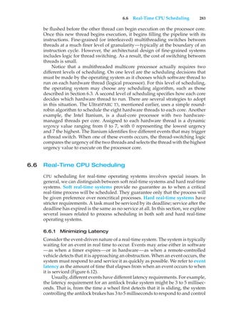 6.6 Real-Time CPU Scheduling 283
be flushed before the other thread can begin execution on the processor core.
Once this new thread begins execution, it begins filling the pipeline with its
instructions. Fine-grained (or interleaved) multithreading switches between
threads at a much finer level of granularity—typically at the boundary of an
instruction cycle. However, the architectural design of fine-grained systems
includes logic for thread switching. As a result, the cost of switching between
threads is small.
Notice that a multithreaded multicore processor actually requires two
different levels of scheduling. On one level are the scheduling decisions that
must be made by the operating system as it chooses which software thread to
run on each hardware thread (logical processor). For this level of scheduling,
the operating system may choose any scheduling algorithm, such as those
described in Section 6.3. A second level of scheduling specifies how each core
decides which hardware thread to run. There are several strategies to adopt
in this situation. The UltraSPARC T3, mentioned earlier, uses a simple round-
robin algorithm to schedule the eight hardware threads to each core. Another
example, the Intel Itanium, is a dual-core processor with two hardware-
managed threads per core. Assigned to each hardware thread is a dynamic
urgency value ranging from 0 to 7, with 0 representing the lowest urgency
and 7 the highest. The Itanium identifies five different events that may trigger
a thread switch. When one of these events occurs, the thread-switching logic
compares the urgency of the two threads and selects the thread with the highest
urgency value to execute on the processor core.
6.6 Real-Time CPU Scheduling
CPU scheduling for real-time operating systems involves special issues. In
general, we can distinguish between soft real-time systems and hard real-time
systems. Soft real-time systems provide no guarantee as to when a critical
real-time process will be scheduled. They guarantee only that the process will
be given preference over noncritical processes. Hard real-time systems have
stricter requirements. A task must be serviced by its deadline; service after the
deadline has expired is the same as no service at all. In this section, we explore
several issues related to process scheduling in both soft and hard real-time
operating systems.
6.6.1 Minimizing Latency
Consider the event-driven nature of a real-time system. The system is typically
waiting for an event in real time to occur. Events may arise either in software
—as when a timer expires—or in hardware—as when a remote-controlled
vehicle detects that it is approaching an obstruction. When an event occurs, the
system must respond to and service it as quickly as possible. We refer to event
latency as the amount of time that elapses from when an event occurs to when
it is serviced (Figure 6.12).
Usually, different events have different latency requirements. For example,
the latency requirement for an antilock brake system might be 3 to 5 millisec-
onds. That is, from the time a wheel first detects that it is sliding, the system
controlling the antilock brakes has 3 to 5 milliseconds to respond to and control
 