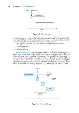284 Chapter 6 CPU Scheduling
t1
t0
event latency
event E first occurs
real-time system responds to E
Time
Figure 6.12 Event latency.
the situation. Any response that takes longer might result in the automobile’s
veering out of control. In contrast, an embedded system controlling radar in
an airliner might tolerate a latency period of several seconds.
Two types of latencies affect the performance of real-time systems:
1. Interrupt latency
2. Dispatch latency
Interrupt latency refers to the period of time from the arrival of an interrupt
at the CPU to the start of the routine that services the interrupt. When an
interrupt occurs, the operating system must first complete the instruction it
is executing and determine the type of interrupt that occurred. It must then
save the state of the current process before servicing the interrupt using the
specific interrupt service routine (ISR). The total time required to perform these
tasks is the interrupt latency (Figure 6.13). Obviously, it is crucial for real-
task T running
ISR
determine
interrupt
type
interrupt
interrupt
latency
context
switch
time
Figure 6.13 Interrupt latency.
 