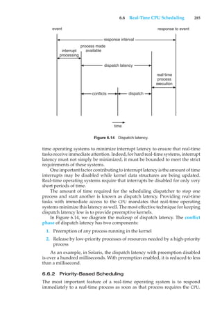 6.6 Real-Time CPU Scheduling 285
response to event
real-time
process
execution
event
conflicts
time
dispatch
response interval
dispatch latency
process made
available
interrupt
processing
Figure 6.14 Dispatch latency.
time operating systems to minimize interrupt latency to ensure that real-time
tasks receive immediate attention. Indeed, for hard real-time systems, interrupt
latency must not simply be minimized, it must be bounded to meet the strict
requirements of these systems.
One important factor contributing to interrupt latency is the amount of time
interrupts may be disabled while kernel data structures are being updated.
Real-time operating systems require that interrupts be disabled for only very
short periods of time.
The amount of time required for the scheduling dispatcher to stop one
process and start another is known as dispatch latency. Providing real-time
tasks with immediate access to the CPU mandates that real-time operating
systems minimize this latency as well. The most effective technique for keeping
dispatch latency low is to provide preemptive kernels.
In Figure 6.14, we diagram the makeup of dispatch latency. The conflict
phase of dispatch latency has two components:
1. Preemption of any process running in the kernel
2. Release by low-priority processes of resources needed by a high-priority
process
As an example, in Solaris, the dispatch latency with preemption disabled
is over a hundred milliseconds. With preemption enabled, it is reduced to less
than a millisecond.
6.6.2 Priority-Based Scheduling
The most important feature of a real-time operating system is to respond
immediately to a real-time process as soon as that process requires the CPU.
 