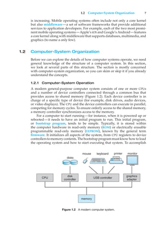 1.2 Computer-System Organization 7
is increasing. Mobile operating systems often include not only a core kernel
but also middleware—a set of software frameworks that provide additional
services to application developers. For example, each of the two most promi-
nent mobile operating systems—Apple’s iOS and Google’s Android—features
a core kernel along with middleware that supports databases, multimedia, and
graphics (to name a only few).
1.2 Computer-System Organization
Before we can explore the details of how computer systems operate, we need
general knowledge of the structure of a computer system. In this section,
we look at several parts of this structure. The section is mostly concerned
with computer-system organization, so you can skim or skip it if you already
understand the concepts.
1.2.1 Computer-System Operation
A modern general-purpose computer system consists of one or more CPUs
and a number of device controllers connected through a common bus that
provides access to shared memory (Figure 1.2). Each device controller is in
charge of a specific type of device (for example, disk drives, audio devices,
or video displays). The CPU and the device controllers can execute in parallel,
competing for memory cycles. To ensure orderly access to the shared memory,
a memory controller synchronizes access to the memory.
For a computer to start running—for instance, when it is powered up or
rebooted—it needs to have an initial program to run. This initial program,
or bootstrap program, tends to be simple. Typically, it is stored within
the computer hardware in read-only memory (ROM) or electrically erasable
programmable read-only memory (EEPROM), known by the general term
firmware. It initializes all aspects of the system, from CPU registers to device
controllers to memory contents. The bootstrap program must know how to load
the operating system and how to start executing that system. To accomplish
USB controller
keyboard printer
mouse monitor
disks
graphics
adapter
disk
controller
memory
CPU
on-line
Figure 1.2 A modern computer system.
 