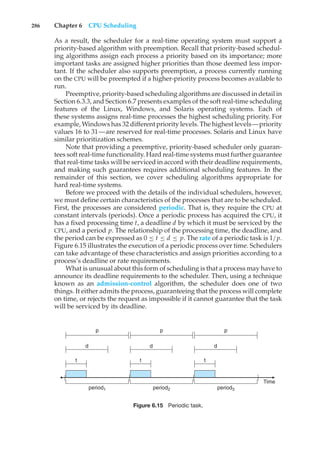 286 Chapter 6 CPU Scheduling
As a result, the scheduler for a real-time operating system must support a
priority-based algorithm with preemption. Recall that priority-based schedul-
ing algorithms assign each process a priority based on its importance; more
important tasks are assigned higher priorities than those deemed less impor-
tant. If the scheduler also supports preemption, a process currently running
on the CPU will be preempted if a higher-priority process becomes available to
run.
Preemptive, priority-based scheduling algorithms are discussed in detail in
Section 6.3.3, and Section 6.7 presents examples of the soft real-time scheduling
features of the Linux, Windows, and Solaris operating systems. Each of
these systems assigns real-time processes the highest scheduling priority. For
example, Windows has 32 different priority levels. The highest levels—priority
values 16 to 31—are reserved for real-time processes. Solaris and Linux have
similar prioritization schemes.
Note that providing a preemptive, priority-based scheduler only guaran-
tees soft real-time functionality. Hard real-time systems must further guarantee
that real-time tasks will be serviced in accord with their deadline requirements,
and making such guarantees requires additional scheduling features. In the
remainder of this section, we cover scheduling algorithms appropriate for
hard real-time systems.
Before we proceed with the details of the individual schedulers, however,
we must define certain characteristics of the processes that are to be scheduled.
First, the processes are considered periodic. That is, they require the CPU at
constant intervals (periods). Once a periodic process has acquired the CPU, it
has a fixed processing time t, a deadline d by which it must be serviced by the
CPU, and a period p. The relationship of the processing time, the deadline, and
the period can be expressed as 0 ≤ t ≤ d ≤ p. The rate of a periodic task is 1/p.
Figure 6.15 illustrates the execution of a periodic process over time. Schedulers
can take advantage of these characteristics and assign priorities according to a
process’s deadline or rate requirements.
What is unusual about this form of scheduling is that a process may have to
announce its deadline requirements to the scheduler. Then, using a technique
known as an admission-control algorithm, the scheduler does one of two
things. It either admits the process, guaranteeing that the process will complete
on time, or rejects the request as impossible if it cannot guarantee that the task
will be serviced by its deadline.
period1 period2 period3
Time
p p p
d
d
d
t t
t
Figure 6.15 Periodic task.
 