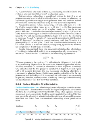 288 Chapter 6 CPU Scheduling
P2. P2 completes its CPU burst at time 75, also meeting its first deadline. The
system is idle until time 100, when P1 is scheduled again.
Rate-monotonic scheduling is considered optimal in that if a set of
processes cannot be scheduled by this algorithm, it cannot be scheduled by
any other algorithm that assigns static priorities. Let’s next examine a set of
processes that cannot be scheduled using the rate-monotonic algorithm.
Assume that process P1 has a period of p1 = 50 and a CPU burst of t1 = 25.
For P2, the corresponding values are p2 = 80 and t2 = 35. Rate-monotonic
scheduling would assign process P1 a higher priority, as it has the shorter
period. The total CPU utilization of the two processes is (25/50)+(35/80) = 0.94,
and it therefore seems logical that the two processes could be scheduled and still
leave the CPU with 6 percent available time. Figure 6.18 shows the scheduling
of processes P1 and P2. Initially, P1 runs until it completes its CPU burst at
time 25. Process P2 then begins running and runs until time 50, when it is
preempted by P1. At this point, P2 still has 10 milliseconds remaining in its
CPU burst. Process P1 runs until time 75; consequently, P2 misses the deadline
for completion of its CPU burst at time 80.
Despite being optimal, then, rate-monotonic scheduling has a limitation:
CPU utilization is bounded, and it is not always possible fully to maximize CPU
resources. The worst-case CPU utilization for scheduling N processes is
N(21/N
− 1).
With one process in the system, CPU utilization is 100 percent, but it falls
to approximately 69 percent as the number of processes approaches infinity.
With two processes, CPU utilization is bounded at about 83 percent. Combined
CPU utilization for the two processes scheduled in Figure 6.16 and Figure
6.17 is 75 percent; therefore, the rate-monotonic scheduling algorithm is
guaranteed to schedule them so that they can meet their deadlines. For the two
processes scheduled in Figure 6.18, combined CPU utilization is approximately
94 percent; therefore, rate-monotonic scheduling cannot guarantee that they
can be scheduled so that they meet their deadlines.
6.6.4 Earliest-Deadline-First Scheduling
Earliest-deadline-first (EDF) scheduling dynamically assigns priorities accord-
ing to deadline. The earlier the deadline, the higher the priority; the later the
deadline, the lower the priority. Under the EDF policy, when a process becomes
runnable, it must announce its deadline requirements to the system. Priorities
may have to be adjusted to reflect the deadline of the newly runnable process.
Note how this differs from rate-monotonic scheduling, where priorities are
fixed.
0 10 20 30 40 50 60 70 80 120 130 140 150 160
90 100 110
P1
P1
P2
P1 P2
deadlines P1
P2
P1, P2
Figure 6.18 Missing deadlines with rate-monotonic scheduling.
 