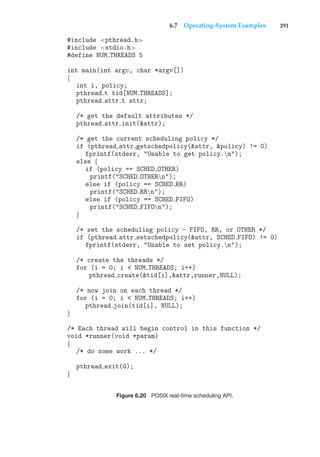 6.7 Operating-System Examples 291
#include <pthread.h>
#include <stdio.h>
#define NUM THREADS 5
int main(int argc, char *argv[])
{
int i, policy;
pthread t tid[NUM THREADS];
pthread attr t attr;
/* get the default attributes */
pthread attr init(&attr);
/* get the current scheduling policy */
if (pthread attr getschedpolicy(&attr, &policy) != 0)
fprintf(stderr, "Unable to get policy.n");
else {
if (policy == SCHED OTHER)
printf("SCHED OTHERn");
else if (policy == SCHED RR)
printf("SCHED RRn");
else if (policy == SCHED FIFO)
printf("SCHED FIFOn");
}
/* set the scheduling policy - FIFO, RR, or OTHER */
if (pthread attr setschedpolicy(&attr, SCHED FIFO) != 0)
fprintf(stderr, "Unable to set policy.n");
/* create the threads */
for (i = 0; i < NUM THREADS; i++)
pthread create(&tid[i],&attr,runner,NULL);
/* now join on each thread */
for (i = 0; i < NUM THREADS; i++)
pthread join(tid[i], NULL);
}
/* Each thread will begin control in this function */
void *runner(void *param)
{
/* do some work ... */
pthread exit(0);
}
Figure 6.20 POSIX real-time scheduling API.
 