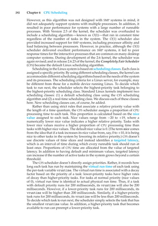 292 Chapter 6 CPU Scheduling
However, as this algorithm was not designed with SMP systems in mind, it
did not adequately support systems with multiple processors. In addition, it
resulted in poor performance for systems with a large number of runnable
processes. With Version 2.5 of the kernel, the scheduler was overhauled to
include a scheduling algorithm—known as O(1)—that ran in constant time
regardless of the number of tasks in the system. The O(1) scheduler also
provided increased support for SMP systems, including processor affinity and
load balancing between processors. However, in practice, although the O(1)
scheduler delivered excellent performance on SMP systems, it led to poor
response times for the interactive processes that are common on many desktop
computer systems. During development of the 2.6 kernel, the scheduler was
again revised; and in release 2.6.23 of the kernel, the Completely Fair Scheduler
(CFS) became the default Linux scheduling algorithm.
Scheduling in the Linux system is based on scheduling classes. Each class is
assigned a specific priority. By using different scheduling classes, the kernel can
accommodate different scheduling algorithms based on the needs of the system
and its processes. The scheduling criteria for a Linux server, for example, may
be different from those for a mobile device running Linux. To decide which
task to run next, the scheduler selects the highest-priority task belonging to
the highest-priority scheduling class. Standard Linux kernels implement two
scheduling classes: (1) a default scheduling class using the CFS scheduling
algorithm and (2) a real-time scheduling class. We discuss each of these classes
here. New scheduling classes can, of course, be added.
Rather than using strict rules that associate a relative priority value with
the length of a time quantum, the CFS scheduler assigns a proportion of CPU
processing time to each task. This proportion is calculated based on the nice
value assigned to each task. Nice values range from −20 to +19, where a
numerically lower nice value indicates a higher relative priority. Tasks with
lower nice values receive a higher proportion of CPU processing time than
tasks with higher nice values. The default nice value is 0. (The term nice comes
from the idea that if a task increases its nice value from, say, 0 to +10, it is being
nice to other tasks in the system by lowering its relative priority.) CFS doesn’t
use discrete values of time slices and instead identifies a targeted latency,
which is an interval of time during which every runnable task should run at
least once. Proportions of CPU time are allocated from the value of targeted
latency. In addition to having default and minimum values, targeted latency
can increase if the number of active tasks in the system grows beyond a certain
threshold.
The CFS scheduler doesn’t directly assign priorities. Rather, it records how
long each task has run by maintaining the virtual run time of each task using
the per-task variable vruntime. The virtual run time is associated with a decay
factor based on the priority of a task: lower-priority tasks have higher rates
of decay than higher-priority tasks. For tasks at normal priority (nice values
of 0), virtual run time is identical to actual physical run time. Thus, if a task
with default priority runs for 200 milliseconds, its vruntime will also be 200
milliseconds. However, if a lower-priority task runs for 200 milliseconds, its
vruntime will be higher than 200 milliseconds. Similarly, if a higher-priority
task runs for 200 milliseconds, its vruntime will be less than 200 milliseconds.
To decide which task to run next, the scheduler simply selects the task that has
the smallest vruntime value. In addition, a higher-priority task that becomes
available to run can preempt a lower-priority task.
 