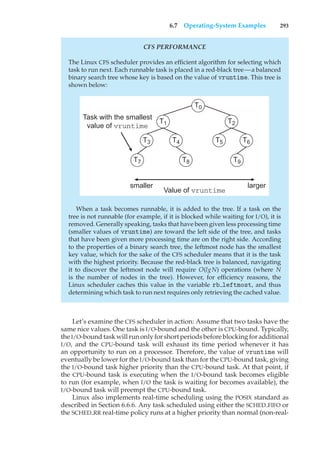 6.7 Operating-System Examples 293
CFS PERFORMANCE
The Linux CFS scheduler provides an efficient algorithm for selecting which
task to run next. Each runnable task is placed in a red-black tree—a balanced
binary search tree whose key is based on the value of vruntime. This tree is
shown below:
T0
T2
T3 T5 T6
T1
T4
T9
T7 T8
smaller larger
Task with the smallest
value of vruntime
Value of vruntime
When a task becomes runnable, it is added to the tree. If a task on the
tree is not runnable (for example, if it is blocked while waiting for I/O), it is
removed. Generally speaking, tasks that have been given less processing time
(smaller values of vruntime) are toward the left side of the tree, and tasks
that have been given more processing time are on the right side. According
to the properties of a binary search tree, the leftmost node has the smallest
key value, which for the sake of the CFS scheduler means that it is the task
with the highest priority. Because the red-black tree is balanced, navigating
it to discover the leftmost node will require O(lgN) operations (where N
is the number of nodes in the tree). However, for efficiency reasons, the
Linux scheduler caches this value in the variable rb leftmost, and thus
determining which task to run next requires only retrieving the cached value.
Let’s examine the CFS scheduler in action: Assume that two tasks have the
same nice values. One task is I/O-bound and the other is CPU-bound. Typically,
the I/O-bound task will run only for short periods before blocking for additional
I/O, and the CPU-bound task will exhaust its time period whenever it has
an opportunity to run on a processor. Therefore, the value of vruntime will
eventually be lower for the I/O-bound task than for the CPU-bound task, giving
the I/O-bound task higher priority than the CPU-bound task. At that point, if
the CPU-bound task is executing when the I/O-bound task becomes eligible
to run (for example, when I/O the task is waiting for becomes available), the
I/O-bound task will preempt the CPU-bound task.
Linux also implements real-time scheduling using the POSIX standard as
described in Section 6.6.6. Any task scheduled using either the SCHED FIFO or
the SCHED RR real-time policy runs at a higher priority than normal (non-real-
 