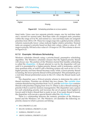 294 Chapter 6 CPU Scheduling
0 100 139
99
Real-Time Normal
Priority
Higher Lower
Figure 6.21 Scheduling priorities on a Linux system.
time) tasks. Linux uses two separate priority ranges, one for real-time tasks
and a second for normal tasks. Real-time tasks are assigned static priorities
within the range of 0 to 99, and normal (i.e. non real-time) tasks are assigned
priorities from 100 to 139. These two ranges map into a global priority scheme
wherein numerically lower values indicate higher relative priorities. Normal
tasks are assigned a priority based on their nice values, where a value of –20
maps to priority 100 and a nice value of +19 maps to 139. This scheme is shown
in Figure 6.21.
6.7.2 Example: Windows Scheduling
Windows schedules threads using a priority-based, preemptive scheduling
algorithm. The Windows scheduler ensures that the highest-priority thread
will always run. The portion of the Windows kernel that handles scheduling
is called the dispatcher. A thread selected to run by the dispatcher will run
until it is preempted by a higher-priority thread, until it terminates, until its
time quantum ends, or until it calls a blocking system call, such as for I/O. If a
higher-priority real-time thread becomes ready while a lower-priority thread
is running, the lower-priority thread will be preempted. This preemption gives
a real-time thread preferential access to the CPU when the thread needs such
access.
The dispatcher uses a 32-level priority scheme to determine the order of
thread execution. Priorities are divided into two classes. The variable class
contains threads having priorities from 1 to 15, and the real-time class contains
threads with priorities ranging from 16 to 31. (There is also a thread running at
priority 0 that is used for memory management.) The dispatcher uses a queue
for each scheduling priority and traverses the set of queues from highest to
lowest until it finds a thread that is ready to run. If no ready thread is found,
the dispatcher will execute a special thread called the idle thread.
There is a relationship between the numeric priorities of the Windows
kernel and the Windows API. The Windows API identifies the following six
priority classes to which a process can belong:
• IDLE PRIORITY CLASS
• BELOW NORMAL PRIORITY CLASS
• NORMAL PRIORITY CLASS
• ABOVE NORMAL PRIORITY CLASS
 