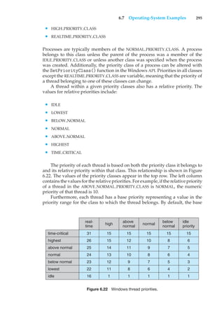 6.7 Operating-System Examples 295
• HIGH PRIORITY CLASS
• REALTIME PRIORITY CLASS
Processes are typically members of the NORMAL PRIORITY CLASS. A process
belongs to this class unless the parent of the process was a member of the
IDLE PRIORITY CLASS or unless another class was specified when the process
was created. Additionally, the priority class of a process can be altered with
the SetPriorityClass() function in the Windows API. Priorities in all classes
except the REALTIME PRIORITY CLASS are variable, meaning that the priority of
a thread belonging to one of these classes can change.
A thread within a given priority classes also has a relative priority. The
values for relative priorities include:
• IDLE
• LOWEST
• BELOW NORMAL
• NORMAL
• ABOVE NORMAL
• HIGHEST
• TIME CRITICAL
The priority of each thread is based on both the priority class it belongs to
and its relative priority within that class. This relationship is shown in Figure
6.22. The values of the priority classes appear in the top row. The left column
contains the values for the relative priorities. For example, if the relative priority
of a thread in the ABOVE NORMAL PRIORITY CLASS is NORMAL, the numeric
priority of that thread is 10.
Furthermore, each thread has a base priority representing a value in the
priority range for the class to which the thread belongs. By default, the base
high
above
normal
normal
below
normal
idle
priority
time-critical
real-
time
31
26
25
24
23
22
16
15
15
14
13
12
11
1
15
12
11
10
9
8
1
15
10
9
8
7
6
1
15
8
7
6
5
4
1
15
6
5
4
3
2
1
highest
above normal
normal
lowest
idle
below normal
Figure 6.22 Windows thread priorities.
 