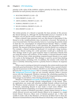296 Chapter 6 CPU Scheduling
priority is the value of the NORMAL relative priority for that class. The base
priorities for each priority class are as follows:
• REALTIME PRIORITY CLASS—24
• HIGH PRIORITY CLASS—13
• ABOVE NORMAL PRIORITY CLASS—10
• NORMAL PRIORITY CLASS—8
• BELOW NORMAL PRIORITY CLASS—6
• IDLE PRIORITY CLASS—4
The initial priority of a thread is typically the base priority of the process
the thread belongs to, although the SetThreadPriority() function in the
Windows API can also be used to modify a thread’s the base priority.
When a thread’s time quantum runs out, that thread is interrupted. If the
thread is in the variable-priority class, its priority is lowered. The priority is
never lowered below the base priority, however. Lowering the priority tends
to limit the CPU consumption of compute-bound threads. When a variable-
priority thread is released from a wait operation, the dispatcher boosts the
priority. The amount of the boost depends on what the thread was waiting for.
For example, a thread waiting for keyboard I/O would get a large increase,
whereas a thread waiting for a disk operation would get a moderate one.
This strategy tends to give good response times to interactive threads that
are using the mouse and windows. It also enables I/O-bound threads to keep
the I/O devices busy while permitting compute-bound threads to use spare
CPU cycles in the background. This strategy is used by several time-sharing
operating systems, including UNIX. In addition, the window with which the
user is currently interacting receives a priority boost to enhance its response
time.
When a user is running an interactive program, the system needs to provide
especially good performance. For this reason, Windows has a special schedul-
ing rule for processes in the NORMAL PRIORITY CLASS. Windows distinguishes
between the foreground process that is currently selected on the screen and
the background processes that are not currently selected. When a process
moves into the foreground, Windows increases the scheduling quantum by
some factor—typically by 3. This increase gives the foreground process three
times longer to run before a time-sharing preemption occurs.
Windows 7 introduced user-mode scheduling (UMS), which allows appli-
cations to create and manage threads independently of the kernel. Thus,
an application can create and schedule multiple threads without involving
the Windows kernel scheduler. For applications that create a large number
of threads, scheduling threads in user mode is much more efficient than
kernel-mode thread scheduling, as no kernel intervention is necessary.
Earlier versions of Windows provided a similar feature known as fibers,
which allowed several user-mode threads (fibers) to be mapped to a single
kernel thread. However, fibers were of limited practical use. A fiber was
unable to make calls to the Windows API because all fibers had to share the
thread environment block (TEB) of the thread on which they were running. This
 