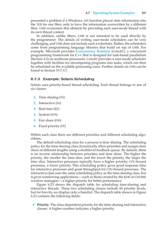 6.7 Operating-System Examples 297
presented a problem if a Windows API function placed state information into
the TEB for one fiber, only to have the information overwritten by a different
fiber. UMS overcomes this obstacle by providing each user-mode thread with
its own thread context.
In addition, unlike fibers, UMS is not intended to be used directly by
the programmer. The details of writing user-mode schedulers can be very
challenging, and UMS does not include such a scheduler. Rather, the schedulers
come from programming language libraries that build on top of UMS. For
example, Microsoft provides Concurrency Runtime (ConcRT), a concurrent
programming framework for C++ that is designed for task-based parallelism
(Section 4.2) on multicore processors. ConcRT provides a user-mode scheduler
together with facilities for decomposing programs into tasks, which can then
be scheduled on the available processing cores. Further details on UMS can be
found in Section 19.7.3.7.
6.7.3 Example: Solaris Scheduling
Solaris uses priority-based thread scheduling. Each thread belongs to one of
six classes:
1. Time sharing (TS)
2. Interactive (IA)
3. Real time (RT)
4. System (SYS)
5. Fair share (FSS)
6. Fixed priority (FP)
Within each class there are different priorities and different scheduling algo-
rithms.
The default scheduling class for a process is time sharing. The scheduling
policy for the time-sharing class dynamically alters priorities and assigns time
slices of different lengths using a multilevel feedback queue. By default, there
is an inverse relationship between priorities and time slices. The higher the
priority, the smaller the time slice; and the lower the priority, the larger the
time slice. Interactive processes typically have a higher priority; CPU-bound
processes, a lower priority. This scheduling policy gives good response time
for interactive processes and good throughput for CPU-bound processes. The
interactive class uses the same scheduling policy as the time-sharing class, but
it gives windowing applications—such as those created by the KDE or GNOME
window managers—a higher priority for better performance.
Figure 6.23 shows the dispatch table for scheduling time-sharing and
interactive threads. These two scheduling classes include 60 priority levels,
but for brevity, we display only a handful. The dispatch table shown in Figure
6.23 contains the following fields:
• Priority. The class-dependent priority for the time-sharing and interactive
classes. A higher number indicates a higher priority.
 